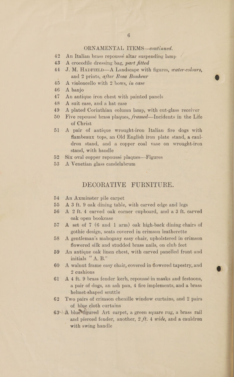 52 D3 54 D5 56 57 58 59 60 61 62 oy) ORNAMENTAL ITEMS—continued. An Italian brass repoussé altar suspending lamp “ A crocodile dressing bag, part fitted J. M. HaprieLp—A Landscape with figures, water-colours, and 2 prints, after Rosa Bonheur A violoncello with 2 bows, 77 case A. banjo An antique iron chest with painted panels A suit case, and a hat case A plated Corinthian column lamp, with cut-glass receiver Five repoussé brass plaques, /7amed—lIncidents in the Life of Christ A pair of antique wrought-iron Italian fire dogs with flambeaux tops, an Old English iron plate stand, a caul- dron stand, and a copper coal vase on wrought-iron stand, with handle : Six oval copper repoussé plaques—-Figures A Venetian glass candelabrum DECORATIVE FURNITURE. An Axminster pile carpet A 3 ft. 9 oak dining table, with carved edge and legs A 2 ft. 4 carved oak corner cupboard, and a 3 ft. carved oak open bookcase | A set of 7 (6 and 1 arm) oak high-back dining chairs of gothic design, seats covered in crimson leatherette A gentleman’s mahogany easy chair, upholstered in crimson flowered silk and studded brass nails, on club feet An antique oak linen chest, with carved panelled front and initials A.B.” A walnut frame easy chair, covered in flowered tapestry, and 2 cushions A 4 ft. 9 brass fender kerb, repoussé in masks and festoons, a pair of dogs, an ash pan, 4 fire implements, and a brass helmet-shaped scuttle Two pairs of crimson chenille window curtains, and 2 pairs of blue cloth curtains . - with swing handle 