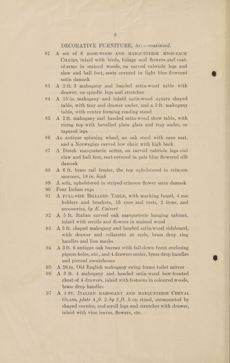 83 84 85 86 87 94 95 96 97 8 DECORATIVE FURNITURE, &amp;c.—continued. A set of 6 ROSE-WOOD AND MARQUETERIE HIGH-BAOK CHAIRS, inlaid with birds, foliage and flowers and coat- of-arms in stained woods, on carved cabriole legs and claw and ball feet, seats covered in light blue flowered satin damask | A 2ft. 3 mahogany and banded satin-wood table with drawer, on spindle legs and stretcher | A 15in. mahogany and inlaid satin-wood square shaped table, with tray and drawer under, and a 3 ft. mahogany table, with centre forming reading stand A 2it. mahogany and banded satin-wood show table, with rising top with bevelled plate glass and tray under, on tapered legs An antique spinning wheel, an oak stool with cane seat, and a Norwegian carved low chair with high back A Dutch marqueterie settee, on carved ecabriole legs and law and ball feet, seat covered in pale blue flowered silk damask A 6 ft. brass rail fender, the top upholstered in crimson morocco, 187n. high A sofa, upholstered in striped crimson flower satin damask Four Indian rugs A FULL-SIZE BILLIARD TABLE, with marking board, 4 cue holders and brackets, 15 cues and rests, 2 irons, and accessories, by H. Calvert | A 5 ft. Italian carved oak marqueterie hanging cabinet, inlaid with scrolls and flowers in stained wood A 5 ft. shaped mahogany and banded satin-wood sideboard, with drawer and cellarette at ends, brass drop ring handles and lion masks A 3it. 6 antique oak bureau with fall-down front enclosing pigeon-holes, ete., and 4 drawers under, brass drop handles and pierced escutcheons A 26in. Old English mahogany swing frame toilet mirror A 3 ft. 4 mahogany and banded satin-wood bow-fronted chest of 4 drawers, inlaid with festoons in coloured woods, brass drop handles A 4¥T. ITALIAN MAHOGANY AND MARQUETERIE CHEVAL GLass, plate 4 ft. 2 by 2 ft. 5 on stand, surmounted by shaped cornice, and scroll legs and stretcher with drawer, inlaid with vine leaves, flowers, ete. 