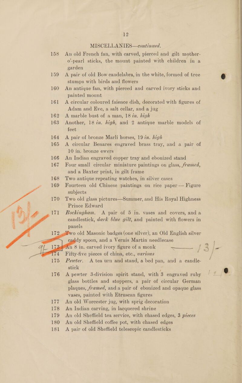 MISCELLANIES—contznued. 158 An old French fan, with carved, pierced and gilt mother- o-pearl sticks, the mount painted with children in a garden 159 <A pair of old Bow candelabra, in the white, formed of tree stumps with birds and flowers 160 An antique fan, with pierced and carved ivory sticks and painted mount 161 A eircular coloured faience dish, decorated with figures of Adam and Eve, a salt cellar, and a jug 162 A marble bust of a man, 18 7n. high 163 Another, 18722. high, and 2 antique marble models of feet 164 <A pair of bronze Marli horses, 19 2n. high 165 <A circular Benares engraved brass tray, and a pair of 10 in. bronze ewers | . 166 An Indian engraved copper tray and ebonized stand 167 Four small circular miniature paintings on glass, framed, and a Baxter print, in gilt frame 168 Two antique repeating watches, in silver cases 169 Fourteen old Chinese paintings on rice paper — Figure subjects 170 Two old glass pictures—Summer, and His Royal Highness Prince Edward 1 i 171 ockingham. A pair of 5 in. vases and covers, and a candlestick, dark blue gilt, and painted with flowers in panels o old Masonic badges (one silver), an Old English silver dy spoon, and a Vernis Martin needlecase n 8 in. carved ivory figure of a monk Seictiecadeaciialee          Fifty-five pieces of china, etc., various 175 Pewter. A tea urn and stand, a bed pan, and a candle- stick ; 176 A pewter 3-division spirit stand, with 3 engraved ruby glass bottles and stoppers, a pair of circular German plaques, framed, and a pair of ebonized and opaque glass vases, painted with Etruscan figures 177 An old Worcester jug, with sprig decoration 178 An Indian carving, in lacquered shrine . 179 An old Sheffield tea service, with chased edges, 3 pzeces 180 An old Sheffield coffee pot, with chased edges 181 A pair of old Sheffield telescopic candlesticks  )