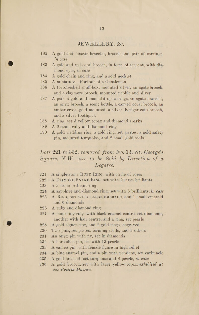 JEWELLERY, &amp;c. 182 A gold and mosaic bracelet, brooch and pair of earrings, in case § 183 <A gold and red coral brooch, in form of serpent, with dia- mond eyes, 7m case 184 <A gold chain and ring, and a gold necklet 185 <A miniature—Portrait of a Gentleman 186 <A tortoiseshell snuff-box, mounted silver, an agate brooch, and a claymore brooch, mounted pebble and silver 187 A pair of gold and enamel drop earrings, an agate bracelet, an onyx brooch, a scent bottle, a carved coral brooch, an amber cross, gold mounted, a silver Kriiger coin brooch, and a silver toothpick 188 A ring, set 3 yellow topaz and diamond sparks 189 A 2-stone ruby and diamond ring 190 <A gold wedding ring, a gold ring, set pastes, a gold safety pin, mounted turquoise, and 2 small gold seals  Lots 221 to 332, removed from No. 18, St. George’s Square, N.W., are to ve “Sold by Direction of a Legatee. ‘ 221 A single-stone RuBY RING, with circle of roses 222 A DIAMOND SNAKE RING, set with 2 large brilliants 323 A 3-stone brilliant ring 224 <A sapphire and diamond ring, set with 6 brilliants, 72 case 225 <A RING, SET WITH LARGE EMERALD, and | small emerald and 6 diamonds 226 <A ruby and diamond ring | 227 A mourning ring, with black enamel centre, set diamonds, another with hair centre, and a ring, set pearls @ 228 A gold signet ring, and 2 gold rings, engraved 230 Two pins, set pastes, forming studs, and 3 others 231 An onyx pin with fly, set in diamonds 232 <A horseshoe pin, set with 13 pearls 233 <A cameo pin, with female figure in high relief 234 <A blue enamel pin, and a pin with pendant, set carbuncle 235 <A gold bracelet, set turquoise and 8 pearls, 2 case 236 <A gold brooch, set with large yellow topaz, exhibited at the British Museum