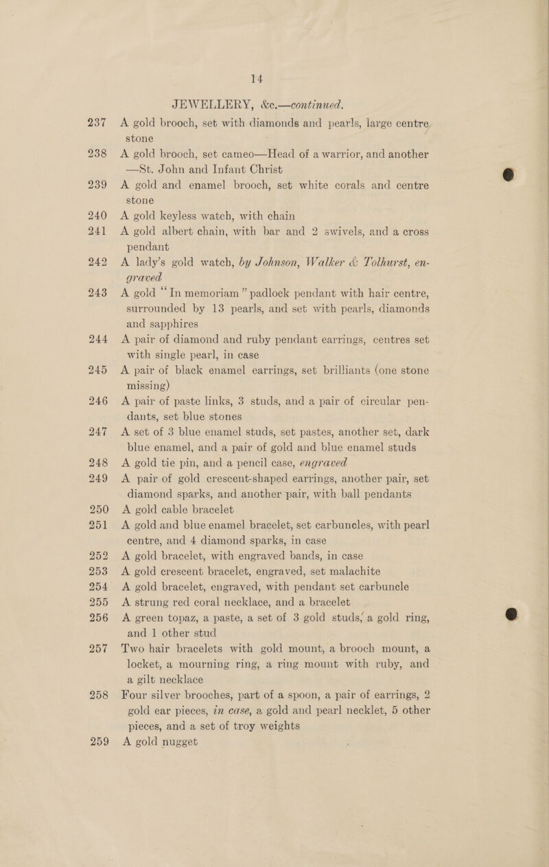 258 259 14 JEWELLERY, &amp;c.—continued. A gold brooch, set with diamonds and pearls, large centre, stone A gold brooch, set cameo—Head of a warrior, and another —St. John and Infant Christ A gold and enamel brooch, set white corals and centre stone A gold keyless watch, with chain A gold albert chain, with bar and 2 swivels, and a cross pendant A lady’s gold watch, by Johnson, Walker &amp; Tolhurst, en- graved A gold “In memoriam” padlock pendant with hair centre, surrounded by 13 pearls, and set with pearls, diamonds and sapphires A pair of diamond and ruby pendant earrings, centres set with single pearl, in case | A pair of black enamel earrings, set brilliants (one stone missing) A pair of paste links, 3 studs, and a pair of circular pen- dants, set blue stones A set of 3 blue enamel studs, set pastes, another set, dark blue enamel, and a pair of gold and blue enamel studs A gold tie pin, and a pencil case, engraved A pair of gold crescent-shaped earrings, another pair, set diamond sparks, and another pair, with ball pendants A gold cable bracelet A gold and blue enamel bracelet, set carbuncles, with pearl centre, and 4 diamond sparks, in case A gold bracelet, with engraved bands, in case A gold crescent bracelet, engraved, set malachite A gold bracelet, engraved, with pendant set carbuncle A. strung red coral necklace, and a bracelet A green topaz, a paste, a set of 3 gold studs; a gold ring, and 1 other stud Two hair bracelets with gold mount, a brooch mount, a locket, a mourning ring, a ring mount with ruby, and a gilt necklace Four silver brooches, part of a spoon, a pair of earrings, 2 gold ear pieces, 22 case, a gold and pear! necklet, 5 other pieces, and a set of troy weights A gold nugget 