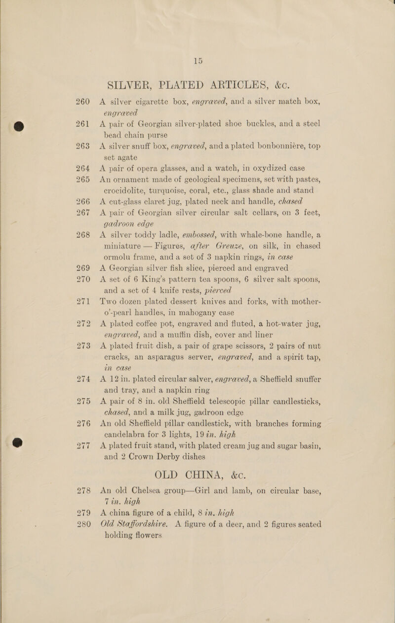  SILVER, PLATED ARTICLES, &amp;c. A silver cigarette box, engraved, and a silver match box, engraved A pair of Georgian silver-plated shoe buckles, and a steel bead chain purse A silver snuff box, engraved, anda plated bonbonniére, top set agate A pair of opera glasses, and a watch, in oxydized case An ornament made of geological specimens, set with pastes, crocidolite, turquoise, coral, etc., glass shade and stand A cut-glass claret jug, plated neck and handle, chased A pair of Georgian silver circular salt cellars, on 3 feet, gadroon edge A silver toddy ladle, embossed, with whale-bone handle, a miniature — Figures, after Greuze, on silk, in chased ormolu frame, and a set of 3 napkin rings, 7 case A Georgian silver fish slice, pierced and engraved A set of 6 King’s pattern tea spoons, 6 silver salt spoons, and a set of 4 knife rests, pzerced Two dozen plated dessert knives and forks, with mother- o’-pearl handles, in mahogany case A plated coffee pot, engraved and fluted, a hot-water jug, engraved, and a muttin dish, cover and liner A plated fruit dish, a pair of grape scissors, 2 pairs of nut cracks, an asparagus server, engraved, and a spirit tap, in case A 12in. plated circular salver, engraved, a Sheffield snuffer and tray, and a napkin ring A pair of 8 in. old Sheffield telescopic pillar candlesticks, chased, and a milk jug, gadroon edge An old Sheffield pillar candlestick, with branches forming candelabra for 3 lights, 19 in. high A plated fruit stand, with plated cream jug and sugar basin, and 2 Crown Derby dishes Oy “OREN 30. An old Chelsea group—Girl and lamb, on circular base, Tin. high A china figure of a child, 8 22. high Old Staffordshire. A figure of a deer, and 2 figures seated holding flowers.