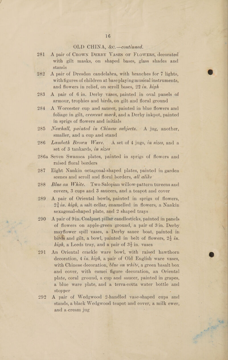 291 OLD CHINA, &amp;¢.—continued. | 4 A pair of Crown Derpy VASES OF FLOWERS, decorated with gilt masks, on shaped bases, glass shades: and stands | A pair of Dresden candelabra, with branches for 7 lights, @ with figures of children at base playing musical instruments, and flowers in relief, on scroll bases, 22 in. high eee ee A pair of 6 in. Derby vases, painted in oval panels of armour, trophies and birds, on gilt and floral ground A Worcester cup and saucer, painted in blue flowers and foliage in gilt, crescent mark, and a Derby inkpot, painted in sprigs of flowers and initials Newhall, painted in Chinese subjects. A jug, another, smaller, and a cup and stand Lambeth Brown Ware. A set of 4 jugs, im stzes, and a set of 3 tankards, 72 sizes Seven Swansea plates, painted in sprigs of flowers and raised floral borders Eight Nankin octagonal-shaped plates, painted in garden scenes and scroll and floral borders, ald alike Blue on White. Two Salopian willow-pattern tureens and covers, 3 cups and 3 saucers, and a teapot and cover A pair of Oriental bowls, painted in sprigs of flowers, 2%in. high, a salt cellar, enamelled in flowers, a Nankin- sexagonal-shaped plate, and 2 shaped trays A pair of 9in. Coalport pillar candlesticks, painted in panels of flowers on apple-green ground, a pair of 31in. Derby 5 mayflower spill vases, a Derby sauce boat, painted in =] birds and gilt, a bowl, painted in belt of flowers, 24 in. high, a Leeds tray, and a pair of 34 in. vases eR NR Eee SOS An Oriental crackle ware bowl, with raised hawthorn &amp; decoration, 4 7x. high, a pair of Old English ware vases, with Chinese decoration, blue on white, a green basalt box and cover, with camei figure decoration, an Oriental plate, coral ground, a cup and saucer, painted in grapes, a blue ware plate, and a terra-cotta water bottle and stopper rns | A pair of Wedgwood 2-handled vase-shaped cups and : stands, a black Wedgwood teapot and cover, a milk ewer, and a-cream jug