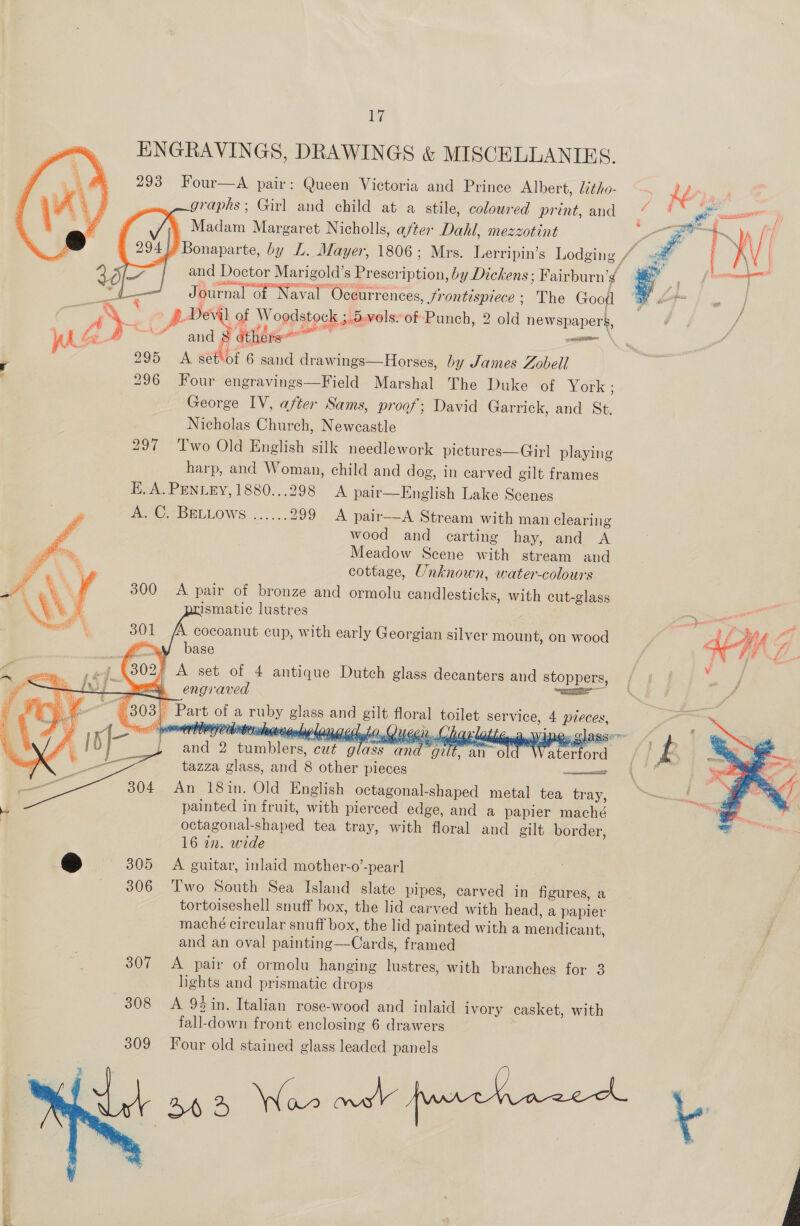 ilar ENGRAVINGS, DRAWINGS &amp; MISCELLANIES. 293 Four—A pair: Queen Victoria and Prince Albert, iitho- “~ Ler . graphs; Girl and child at a stile, coloured print, and “% 4 : Madam Margaret Nicholls, after Dahl, mezzotint me ‘Bonaparte, by L. Mayer, 1806; Mrs. Lerripin’s Lodging. is a     cf e- / and Doctor seca s Preseri men by Dickens; Fairburn’s | : — Journal of Naval “Occurrences, frontispiece; The Goofl Ret | oe | a ° p- Devil ] of 7, ee stese 3 vols. of Punch, 2 old newspapers, ¢ } / aU and § others: rN en ; 295 A séthof 6 sand drawings—Horses, by James Zobell 296 Four engravings—Field Marshal The Duke of York: George IV, after Sams, proof; David Garrick, and St. Nicholas Church, Newcastle 297 Two Old English silk needlework pictures—Girl playing harp, and Woman, child and dog, in carved gilt frames Ki. A. PENLEY,1880...298 A pair—English Lake Scenes NG TBELLOWS:....... 299 A pair—A Stream with man clearing wood and carting hay, and A Meadow Scene with stream and cottage, Unknown, water-colours 300 A pair of bronze and ormolu candlesticks, with cut-glass prismatic lustres AA cocoanut cup, with early Georgian silver mount, on wood base oA A set of 4 antique Dutch glass decanters and stoppers, ‘ ea ee         goin glass wii gut tazza glass, hh 8 other pieces et 304 An 18in. Old English octagonal-shaped metal tea tray, painted in fruit, with pierced edge, and a papier maché octagonal- shaped tea tray, with floral and gilt border, 16 22. wide ee 305 A guitar, inlaid mother-o’-pearl 306 Two South Sea Island slate pipes, carved in figures, a tortoiseshell snuff box, the lid carved with head, a papier maché circular at bon the lid painted with a mongicant } and an oval painting —Cards, framed 307 <A pair of ormolu hanging lustres, with branches for 3 lights and prismatic diggs 308 =A 94in. Italian rose-wood and inlaid ivory casket, with fall-down front enclosing 6 drawers Four old stained glass leaded panels sa: Wace mah frmrrhvace b        | ap Bareme