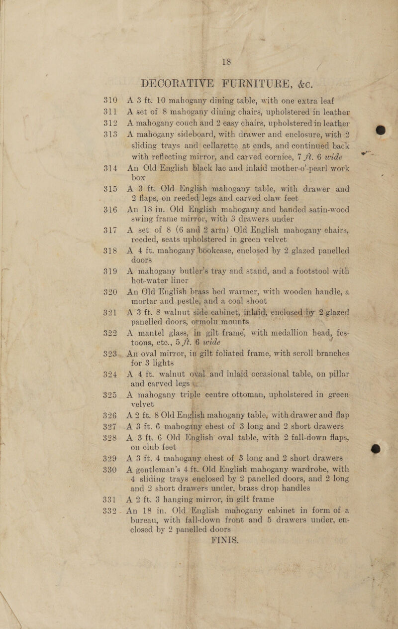    18 DECORATIVE FURNITURE, &amp;c. A 3 ft. 10 mahogany dining table, with one extra leaf A set of 8 mahogany dining chairs, upholstered in leather A mahogany couch and 2 easy chairs, upholstered in leather A mahogany sideboard, with drawer and enclosure, with 2 sliding trays and cellarette at ends, and continued back with reflecting mirror, and carved cornice, 7 /t. 6 wide An Old English black Jac and inlaid mother-o’-pearl work box A 3 ft. Old English mahogany table, with deawer and 2 flaps, on reeded legs and carved claw feet. An 18 in. Old English mahogany and banded satin-wood swing frame mirror, with 3 drawers under A set of 8 (6 and 2 arm) Old English mahogany chairs, reeded, seats upholstered in green velvet A 4 ft. mahogany bookcase, enclosed by 2 glazed panelled doors A mahogany buble s tray and stant and a footstool with hot-water liner — An Old English brass bed warmer, with wooden handle, a mortar and pestle, and a coal aioet A 3 ft. 8 walnut side cabinet, mlaid; enclosed: we ee panelled doors, ormolu mounts i A mantel glass, in gilt frame, with medallion head, fes- toons, etc., 5 /t. 6 wide : . An oval mirror, in eilt foliated ee with scroll branches for 3 lights A 4 ft. walnut oval Bd inlaid occasional table, on pillar and carved legs A mahogany tril centre ottoman, upholstered in green velvet : A 2 ft. 8 Old English mahogany table, with drawer and flap AS ft. 6 mahogany chest of 3 long and 2 short drawers Av 3 it. 6 (Old English oval table, with 2 fall-down flaps, on club feet A 3 ft. 4 mahogany chest of 3 long and 2 short drawers A gentleman’s 4 ft. Old English mahogany wardrobe, with 4 sliding trays enelosed by 2 panelled doors, and 2 long and 2 short drawers under, brass drop handles A 2 ft. 3 hanging mirror, in gilt frame bureau, with fall-down front and 5 drawers under, en- closed by 2 panelled doors FINIS.