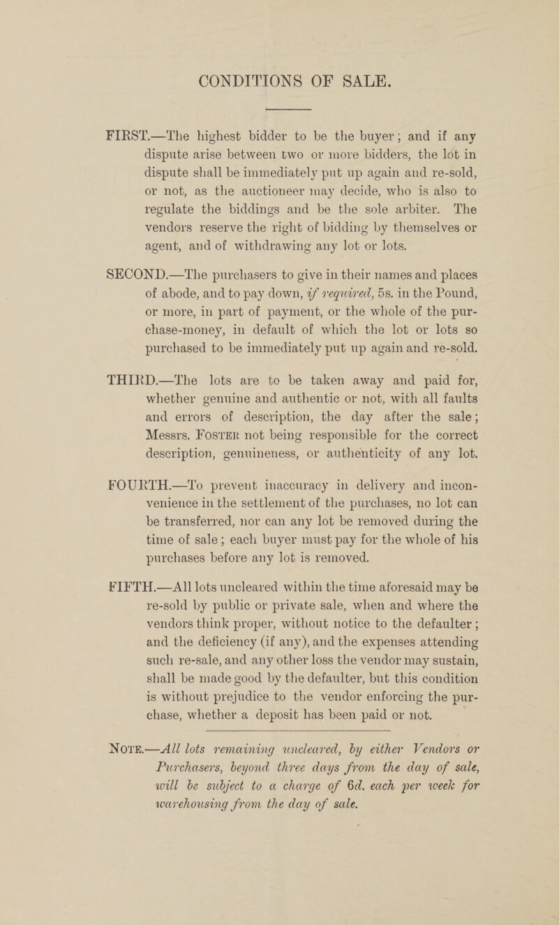 CONDITIONS OF SALE.  FIRST.—The highest bidder to be the buyer; and if any dispute arise between two or more bidders, the lot in dispute shall be inmediately put up again and re-sold, or not, as the auctioneer may decide, who is also to regulate the biddings and be the sole arbiter. The vendors reserve the right of bidding by themselves or agent, and of withdrawing any lot or lots. SECOND.—The purchasers to give in their names and places of abode, and to pay down, ¢/ required, 5s. in the Pound, or more, in part of payment, or the whole of the pur- chase-money, in default of which the lot or lots so purchased to be immediately put up again and re-sold. THIRD.—The lots are to be taken away and paid for, whether genuine and authentic or not, with all faults and errors of description, the day after the sale; Messrs. Foster not being responsible for the correct description, genuineness, or authenticity of any lot. FOURTH.—To prevent inaccuracy in delivery and incon- venience in the settlement of the purchases, no lot can be transferred, nor can any lot be removed during the time of sale; each buyer must pay for the whole of his purchases before any lot is removed. FIFTH.—All lots uncleared within the time aforesaid may be re-sold by public or private sale, when and where the vendors think proper, without notice to the defaulter ; and the deficiency (if any), and the expenses attending such re-sale, and any other loss the vendor may sustain, shall be made good by the defaulter, but this condition is without prejudice to the vendor enforcing the pur- chase, whether a deposit has been paid or not.  Novre.—All lots remaining wraeleared, by ether Vendors or Purchasers, beyond three days from the day of sale, will be subject to a charge of 6d. each per week for warehousing from the day of sale.