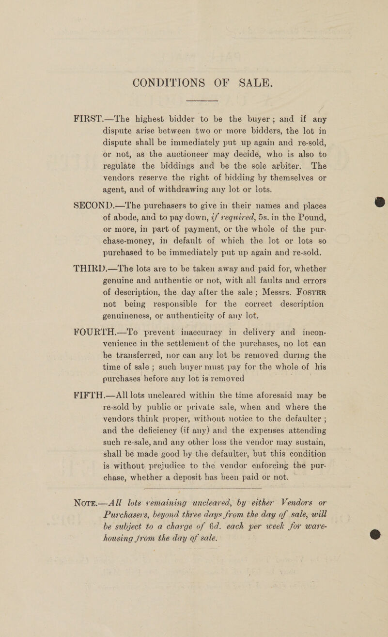 CONDITIONS OF SALE. FIRST.—The highest bidder to be the buyer; and if any dispute arise between two or more bidders, the lot in dispute shall be immediately put up again and re-sold, or not, as the auctioneer may decide, who is also to regulate the biddings and be the sole arbiter. The vendors reserve the right of bidding by themselves or agent, and of withdrawing any lot or lots. SECOND.—tThe purchasers to give in their names and places of abode, and to pay down, 2/ required, 5s. in the Pound, or more, in part of payment, or the whole of the pur- chase-money, in default of which the lot or lots so purchased to be immediately put up again and re-sold. THIRD.—The lots are to be taken away and paid for, whether genuine and authentic or not, with all faults and errors of description, the day after the sale; Messrs. Foster not being responsible for the correct description genuineness, or authenticity of any lot. FOURTH.—To prevent inaccuracy in delivery and incon- venience in the settlement of the purchases, no lot ean be transferred, nor can any lot be removed during the time of sale ; such buyer must pay for the whole of his purchases before any lot is removed FIFTH.—AlIl lots uncleared within the time aforesaid may be re-sold by public or private sale, when and where the vendors think proper, without notice to the defaulter ; and the deficiency (if any) and the expenses attending such re-sale, and any other loss the vendor may sustain, shall be made good by the defauiter, but this condition is without prejudice to the vendor enforcing the pur- chase, whether a deposit has been paid or not. |  Norge.—All lots remaining uncleared, by either Vendors or Purchasers, beyond three days from the day of sale, will be subject to a charge of 6d. each per week for ware- housing from the day of sale. |