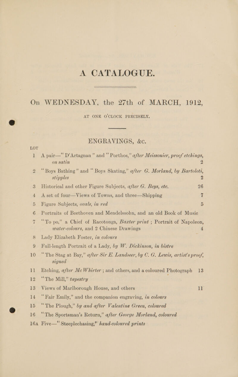 A CATALOGUE.  15 16 AT ONE O'CLOCK PRECISELY. ENGRAVINGS, &amp;c. A pair—‘‘ D’Artagnan ” and “ Porthos,” after Meissonier, proof etchings, on satin 2 ‘Boys Bathing” and “ Boys Skating,” after G. Morland, by Bartoloti, stipples 2 Historical and other Figure Subjects, after G. Beys, ete. 26 A set of four—Views of Towns, and three—Shipping 7 Figure Subjects, ovals, in red 5 Portraits of Beethoven and Mendelssohn, and an old Book of Music “To po,” a Chief of Racotonga, Baxter print ; Portrait of Napoleon, water-colours, and 2 Chinese Drawings 4 Lady Elizabeth Foster, zn colowrs Full-length Portrait of a Lady, by W. Dickinson, in bistre “The Stag at Bay,” after Sir E. Landseer, by C. G. Lewis, artist's proof, signed Etching, after Mc Whirter ; and others, and a coloured Photograph 13 “The Mill,” tapestry Views of Marlborough House, and others 11 “Fair Emily,” and the companion engraving, 7m colours “The Plough,” by and after Valentine Green, coloured “The Sportsman’s Return,” after George Morland, coloured