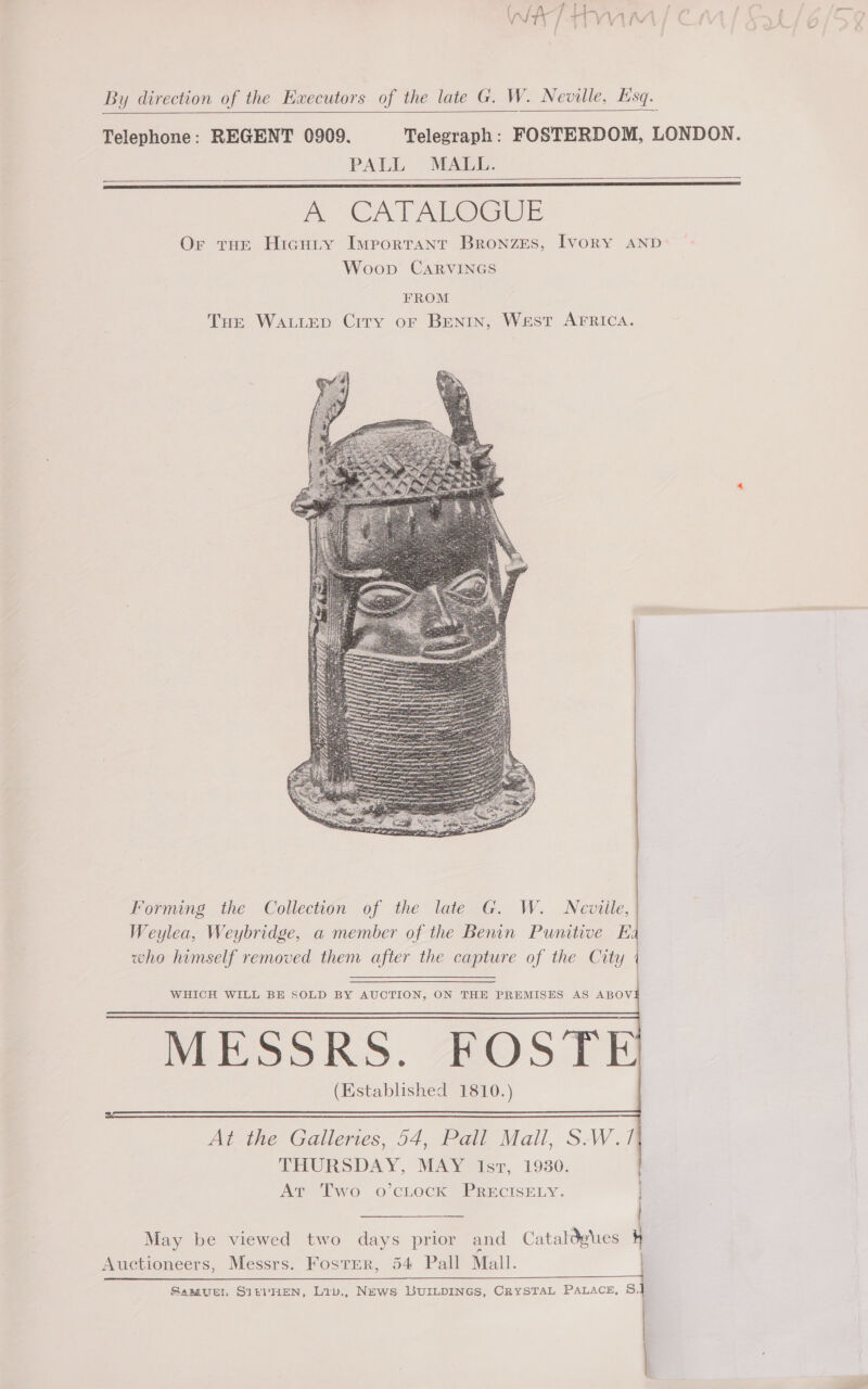 Ps Bz ge Se Wy / n VVIV By direction of the Ewxecutors of the late G. W. Neville, Esq.    Telephone: REGENT 0909. Telegraph: FOSTERDOM, LONDON. PALL MALL. Ph CATAPOGUE Or tHe Hicuiy Ivreortant Bronzes, Ivory AND Woop CARVINGS    FROM THe WALLED Crry or BENIN, West AFRICA.  Forming the Collection of the late G. W. Neville, Weylea, Weybridge, a member of the Benin Punitive Ka who himself removed them after the capture of the City 4     WHICH WILL BE SOLD BY AUCTION, ON THE PREMISES AS ABOV MESSRS. FOSTE (Established 1810.) At the Galleries, 54, Pall Mail, S-W.f THURSDAY, MAY Isr, 1930. Ar Two o’ctock PRECISELY. May be viewed two days prior and Cataldgies Auctioneers, Messrs. Foster, 54 Pall Mall. anasah calcite, st  Samzuen SItvHEN, Liv., News LUILDINGS, CRYSTAL PALACE, S.