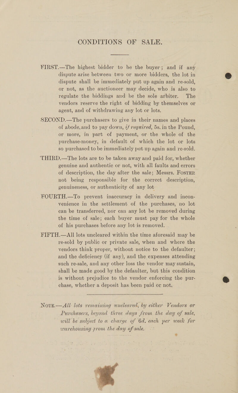 CONDITIONS OF SALE. FIRST.—The highest bidder to be the buyer; and if any dispute arise between two or more bidders, the lot in dispute shall be immediately put up again and re-sold, or not, as the auctioneer may decide, who is also to regulate the biddings and be the sole arbiter. The vendors reserve the right of bidding by themselves or agent, and of withdrawing any lot or lots. SECOND.—The purchasers to give in their names and places of abode,and to pay down, @/ required, 5s. in the Pound, or more, in part of payment, or the whole of the purchase-money, in default of which the lot or lots so purchased to be immediately put up again and re-sold. THIRD.—tThe lots are to be taken away and paid for, whether genuine and authentic or not, with all faults and errors of description, the day after the sale; Messrs. Foster not being responsible for the correct description, genuineness, or authenticity of any lot FOURTH.—To prevent inaccuracy in delivery and incon- venience in the settlement of the purchases, no lot can be transferred, nor can any lot be removed during the time of sale; each buyer must pay for the whole of his purchases before any lot is removed. JHE —All lots uncleared within the time aforesaid may be re-sold by public or private sale, when and where the vendors think proper, without notice to the defaulter; and the deficiency (if any), and the expenses attending such re-sale, and any other loss the vendor may sustain, shall be made good by the defaulter, but this condition is without prejudice to the vendor enforcing the pur- chase, whether a deposit has been paid or not. Nore.— All: lots vemaining wneleared, by ecther Vendors or Purchasers, beyond three days Jrom the day of sale, will be subject to a charge of 6d. each per week for warehousing pron the day. of sale. 