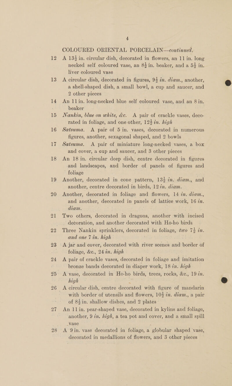 13 14 15 16 17 18 19 20 26 27 + COLOURED ORIENTAL PORCELAIN—continued. A 1384 in. circular dish, decorated in flowers, an 11 in. long necked self coloured vase, an 84in. beaker, and a 54 in. liver coloured vase A circular dish, decorated in figures, 94 2n. diam., another, a shell-shaped dish, a small bowl, a cup and saucer, and 2 other pieces An 11in. long-necked blue self coloured vase, and an 8 in. beaker Nankin, blue on white, &amp;c. A pair of crackle vases, deco- rated in foliage, and one other, 124 %n. high Satsuma. &lt;A pair of 5 in. vases, decorated in numerous figures, another, sexagonal shaped, and 2 bowls Satsuma. A pair of miniature long-necked’ vases, a box An 18 in. circular deep dish, centre decorated in figures and landscapes, and border of panels of figures and foliage Another, decorated in cone pattern, 134 in. diam., and another, centre decorated in birds, 127m. diam. Another, decorated in foliage and flowers, 14 an. diam., and another, decorated in panels of lattice work, 16 27. diam. me ae: Two others, dooorated in nea another with incised — decoration, and another decorated with Ho-ho birds Three Nankin sprinklers, decorated in foliage, two 74 in. and one Tin. high foliage, &amp;c., 24%n. high bronze bands decorated in diaper work, 18 2n. high ~ with border of utensils and flowers, 104 in. diam., a pair of 84 in. shallow dishes, and 2 plates - | An 11in. pear-shaped vase, decorated in kylins and foliage, another, 972. high, a tea pot and cover, and a small spill _vase A Qin. vase decorated in foliage, a edlibe shaped vase, 