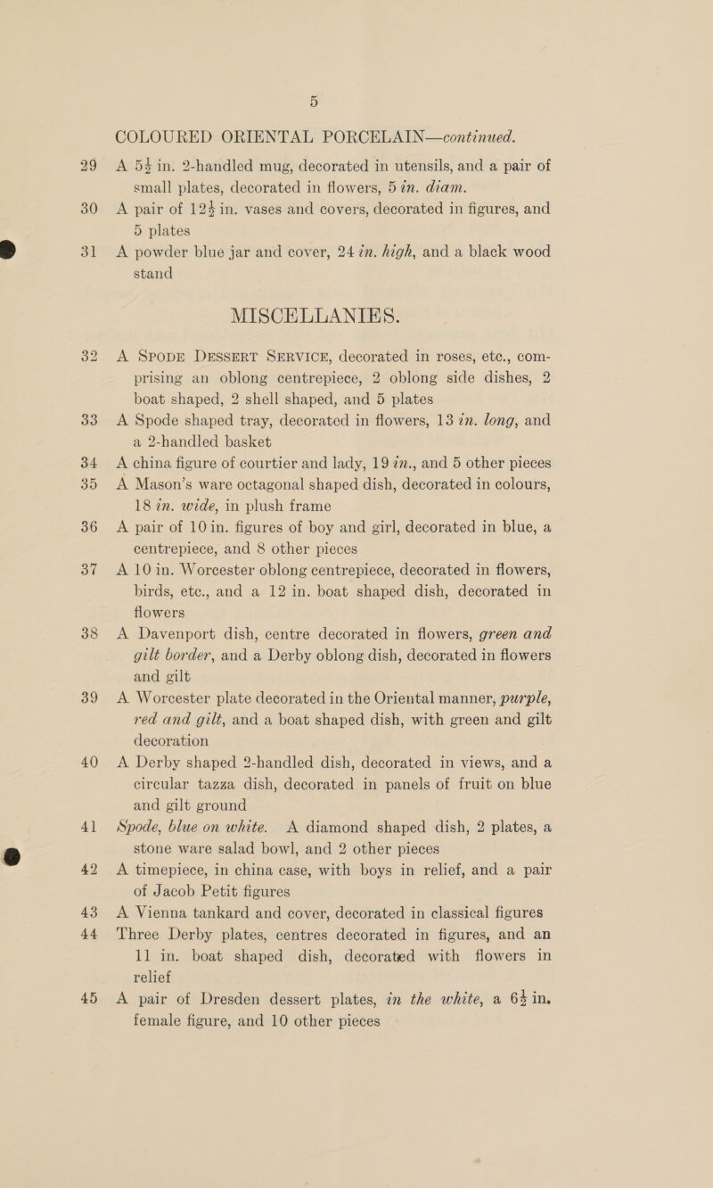 29 30 31] 38 39 40 41 42 43 44 45 5 COLOURED ORIENTAL PORCELAIN—continued. A 54 in. 2-handled mug, decorated in utensils, and a pair of small plates, decorated in flowers, 52. diam. A pair of 124 in. vases and covers, decorated in figures, and 5 plates A powder blue jar and cover, 24 2. high, and a black wood stand MISCELLANIES. A SpobDE DESSERT SERVICE, decorated in roses, etc., com- prising an oblong centrepiece, 2 oblong side dishes, 2 boat shaped, 2 shell shaped, and 5 plates A Spode shaped tray, decorated in flowers, 13 77. long, and a 2-handled basket A china figure of courtier and lady, 19 27., and 5 other pieces A Mason’s ware octagonal shaped dish, decorated in colours, 18 in. wide, in plush frame A pair of 10 in. figures of boy and girl, decorated in blue, a centrepiece, and 8 other pieces A 10in. Worcester oblong centrepiece, decorated in flowers, birds, ete., and a 12 in. boat shaped dish, decorated in flowers A Davenport dish, centre decorated in flowers, green and gilt border, and a Derby oblong dish, decorated in flowers and gilt A Worcester plate decorated in the Oriental manner, purple, red and gilt, and a boat shaped dish, with green and gilt decoration . A Derby shaped 2-handled dish, decorated in views, and a circular tazza dish, decorated in panels of fruit on blue and gilt ground Spode, blue on white. A diamond shaped dish, 2 plates, a stone ware salad bowl, and 2 other pieces A timepiece, in china case, with boys in relief, and a pair of Jacob Petit figures A Vienna tankard and cover, decorated in classical figures Three Derby plates, centres decorated in figures, and an 11 in. boat shaped dish, decorated with flowers in relief A pair of Dresden dessert plates, im the white, a 64 in,