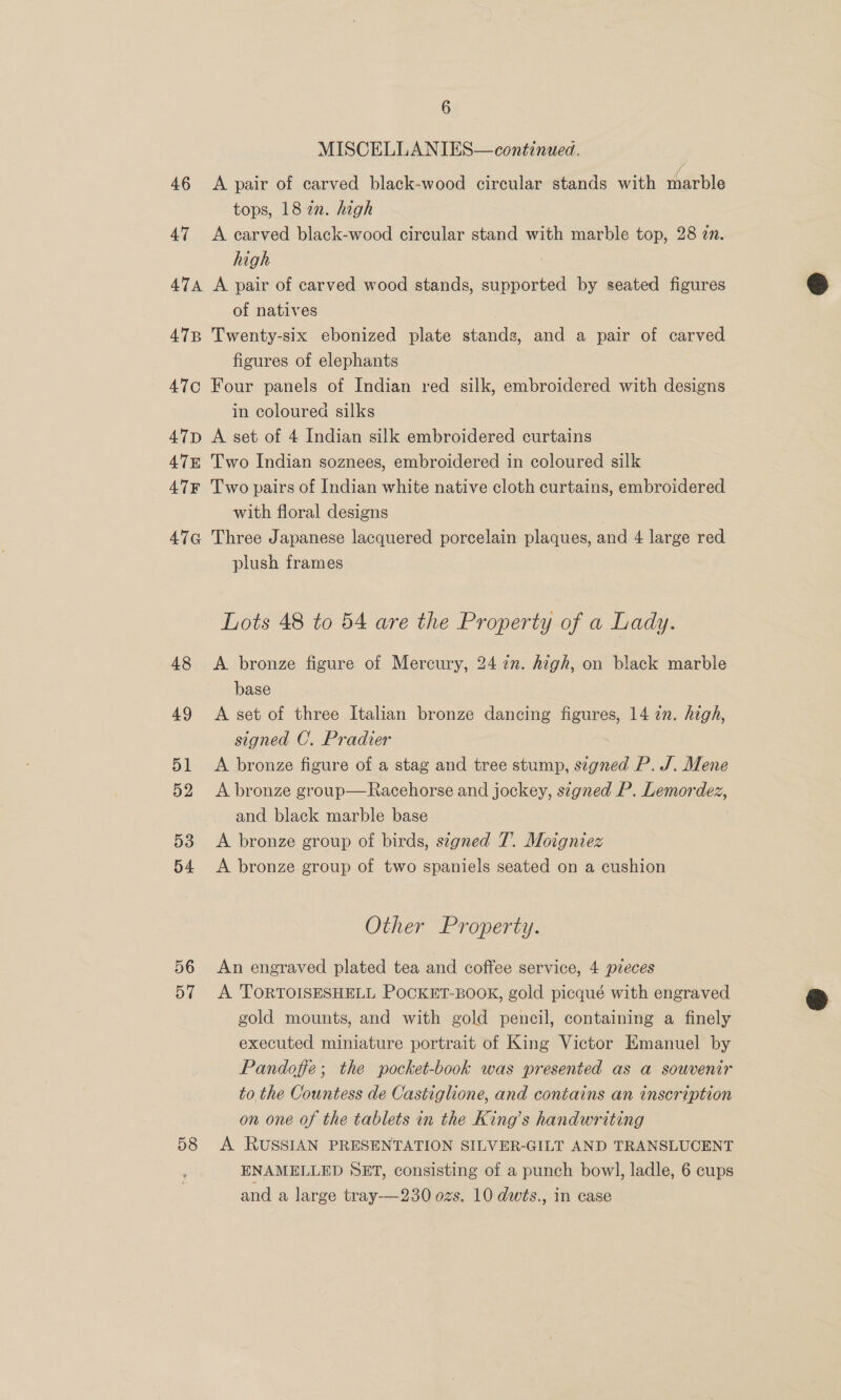 MISCELLANIES— continued. 46 <A pair of carved black-wood circular stands with marble tops, 18 an. high 47 <A carved black-wood circular stand with marble top, 28 in. high 474 A pair of carved wood stands, nee by seated figures of natives 478 Twenty-six ebonized plate stands, and a pair of carved figures of elephants 47c¢ Four panels of Indian red silk, embroidered with designs in coloured silks 47D A set of 4 Indian silk embroidered curtains 47 Two Indian soznees, embroidered in coloured silk 47F Two pairs of Indian white native cloth curtains, embroidered with floral designs 47qG Three Japanese lacquered porcelain plaques, and 4 large red plush frames Lots 48 to 54 are the Property of a Lady. 48 <A bronze figure of Mercury, 2422. high, on black marble base 49 <A set of three Italian bronze dancing Leste 14 2n. high, signed C. Pradier 51 <A bronze figure of a stag and tree stump, pee P. J. Mene 52 A bronze group—Racehorse and jockey, signed P. Lemordez, and black marble base 53 <A bronze group of birds, signed T. Moigniez 54 <A bronze group of two spaniels seated on a cushion Other Property. 56 An engraved plated tea and coffee service, 4 pieces 57 <A TORTOISESHELL POCKET-BOOK, gold picqué with engraved gold mounts, and with gold pencil, containing a finely executed miniature portrait of King Victor Emanuel by Pandoffe; the pocket-book was presented as a souvenir to the Countess de Castiglione, and contains an inscription on one of the tablets in the King’s handwriting 58 A RUSSIAN PRESENTATION SILVER-GILT AND TRANSLUCENT ENAMELLED SET, consisting of a punch bowl, ladle, 6 cups and a large tray—230 ozs. 10 dwts., in case