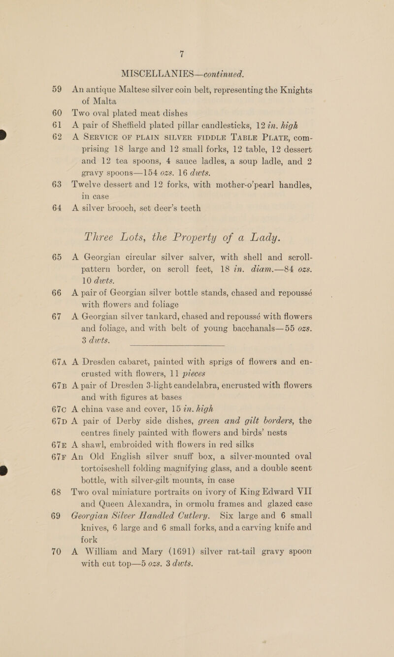 59 60 61 62 63 64 65 66 67 67A 67B 67C i, MISCELLANIES— continued. An antique Maltese silver coin belt, representing the Knights of Malta Two oval plated meat dishes A pair of Sheffield plated pillar candlesticks, 12 in. high A SERVICE OF PLAIN SILVER FIDDLE TABLE PLATE, com- prising 18 large and 12 small forks, 12 table, 12 dessert and 12 tea spoons, 4 sauce ladles, a soup ladle, and 2 gravy spoons—154 ozs. 16 dws. Twelve dessert and 12 forks, with mother-o’pearl handles, in case A silver brooch, set deer’s teeth Three Lots, the Property of a Lady. A Georgian circular silver salver, with shell and _ scroll- pattern border, on scroll feet, 18 iz. diam.—84 ozs. 10 dwts. A pair of Georgian silver bottle stands, chased and repoussé with flowers and foliage A Georgian silver tankard, chased and repoussé with flowers and foliage, and with belt of young bacchanals—55 ogs. 3 dwts. A Dresden cabaret, painted with sprigs of flowers and en- crusted with flowers, 11 pzeces A pair of Dresden 3-light candelabra, encrusted with flowers and with figures at bases A china vase and cover, 15 27. high 67E 67F 68 69 70 centres finely painted with flowers and birds’ nests A shawl, embroided with flowers in red silks An Old English silver snuff box, a silver-mounted oval tortoiseshell folding magnifying glass, and a double scent bottle, with silver-gilt mounts, in case Two oval miniature portraits on ivory of King Edward VII and Queen Alexandra, in ormolu frames and glazed case Georgian Silver Handled Cutlery. Six large and 6 small knives, 6 large and 6 small forks, anda carving knife and fork A William and Mary (1691) silver rat-tail gravy spoon