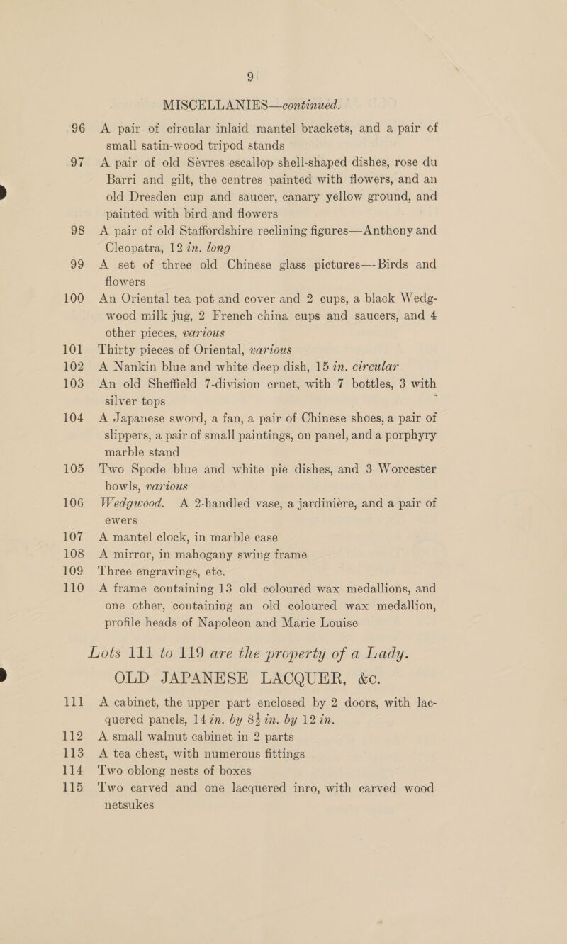 MISCELLANIES—continued. 96 &lt;A pair of circular inlaid mantel brackets, and a pair of small satin-wood tripod stands 97 &lt;A pair of old Sévres escallop shell-shaped dishes, rose du Barri and gilt, the centres painted with flowers, and an old Dresden cup and saucer, canary yellow ground, and painted with bird and flowers 98 &lt;A pair of old Staffordshire reclining figures—Anthony and Cleopatra, 12 an. long 99 &lt;A set of three old Chinese glass pictures—- Birds and flowers 100 An Oriental tea pot and cover and 2 cups, a black Wedg- wood milk jug, 2 French china cups and saucers, and 4 other pieces, various 101 Thirty pieces of Oriental, various 102 A Nankin blue and white deep dish, 15 in. circular 103 An old Sheffield 7-division cruet, with 7 bottles, 3 with silver tops | ; 104 &lt;A Japanese sword, a fan, a pair of Chinese shoes, a pair of slippers, a pair of small paintings, on panel, and a porphyry marble stand 105 Two Spode blue and white pie dishes, and 3 Worcester bowls, various 106 Wedgwood. A 2-handled vase, a jardiniére, and a pair of ewers 107 &lt;A mantel clock, in marble case 108 A mirror, in mahogany swing frame 109 Three engravings, ete. 110 A frame containing 13 old coloured wax medallions, and one other, containing an old coloured wax medallion, profile heads of Napoleon and Marie Louise Lots 111 to 119 are the property of a Lady. OLD JAPANESE LACQUER, &amp;c. 111 A cabinet, the upper part enclosed by 2 doors, with lac- quered panels, 1472. by 84 in. by 12 in. 112 A small walnut cabinet in 2 parts 113 A tea chest, with numerous fittings 114 ‘Two oblong nests of boxes 115 Two carved and one lacquered inro, with carved wood netsukes