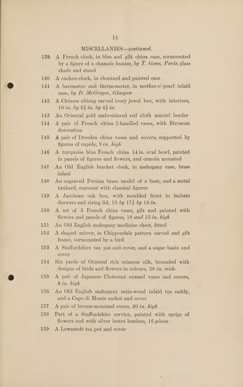  139 153 155 156 157 158 159 Ll MISCELLANIES—continued. A French clock, in blue and gilt china case, surmounted by a figure of a chamois hunter, by 7’. Gaus, Paris, glass shade and stand A cuckoo clock, in ebonized and painted case A barometer and thermometer, in mother-o-pearl! inlaid case, by D. McGregor, Glasgow A Chinese oblong carved ivory jewel box, with interiors, 10 zn. by 54 in. by 44 in. An Oriental gold embroidered red cloth mantel border A pair of French china 2-handled vases, with Etruscan decoration A pair of Dresden china vases and covers, supported by figures of cupids, 977. high A turquoise blue French china 14 in. oval bowl, painted in panels of figures and flowers, and ormolu mounted An Old English bracket clock, in mahogany case, brass inlaid An engraved Persian brass model of a boat, and a metal tankard, repoussé with classical figures A Jacobean oak box, with moulded front to imitate drawers and rising lid, 15 by 174 by 18 2n. A set of 3 French china vases, gilt and painted with flowers and panels of figures, 18 and 15 in. high An Old English mahogany medicine chest, fitted A shaped mirror, in Chippendale pattern carved and gilt frame, surmounted by a bird A Staffordshire tea pot and cover, and a sugar basin and cover Six yards of Oriental rich crimson silk, brocaded with designs of birds and flowers in colours, 28 in. wide A pair of Japanese Cloisonné enamel vases and covers, 8 in. high An Old Fnglish mahogany satin-wood inlaid tea caddy, and a Capo di Monte casket and cover A: pair of bronze-mounted ewers, 30 in. high | Part of a Staffordshire service, painted with sprigs of flowers and with silver lustre borders, 16 pieces A Lowestoft tea pot and cover