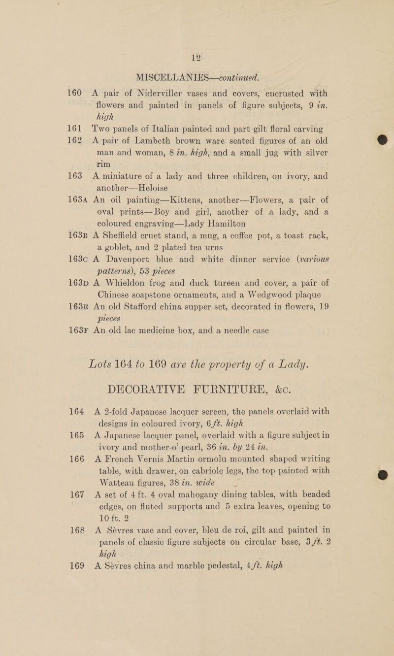 MISCELLANIES—continued. 160 A pair of Niderviller vases and covers, encrusted with - flowers and painted in panels of figure subjects, 9 7. high | 161 Two panels of Italian painted and part gilt floral carving 162 A pair of Lambeth brown ware seated figures of an old man and woman, 8 in. high, and a small jug with silver rim | 163 &lt;A miniature of a lady and three children, on ivory, and another— Heloise 163A An oil painting—Kittens, another—Flowers, a pair of oval prints— Boy and girl, another of a lady, and a coloured engraving—Lady Hamilton 1638 A Sheffield cruet stand, a mug, a coffee pot, a toast rack, a goblet, and 2 plated tea urns 163c A Davenport blue and white dinner service (various patterns), 53 pieces 163p A Whieldon frog and duck tureen and cover, a pair of Chinese soapstone ornaments, and a Wedgwood plaque 163E£ An old Stafford china supper set, decorated in flowers, 19 pieces 163F An old lac medicine box, and a needle case Lots 164 to 169 are the property of a Lady. DECORATIVE FURNITURE, kc. 164 &lt;A 2-fold Japanese lacquer screen, the panels overlaid with designs in coloured ivory, 6,/¢. high 165 &lt;A Japanese lacquer panel, overlaid with a figure subject in ivory and mother-o’-pearl, 36 im. by 24 in. 166 A French Vernis Martin ormolu mounted shaped writing table, with drawer, on cabriole legs, the top painted with Watteau figures, 38 zn. wide : 167 A set of 4ft. 4 oval mahogany dining tables, with beaded ) edges, on fluted supports and 5 extra leaves, opening to 10 ft,,.2 | | 168 &lt;A Sévres vase and cover, bleu de roi, gilt and painted in panels of classic figure subjects on circular base, 3/¢. 2 high 169 A Sévres china and marble pedestal, 4/¢. high