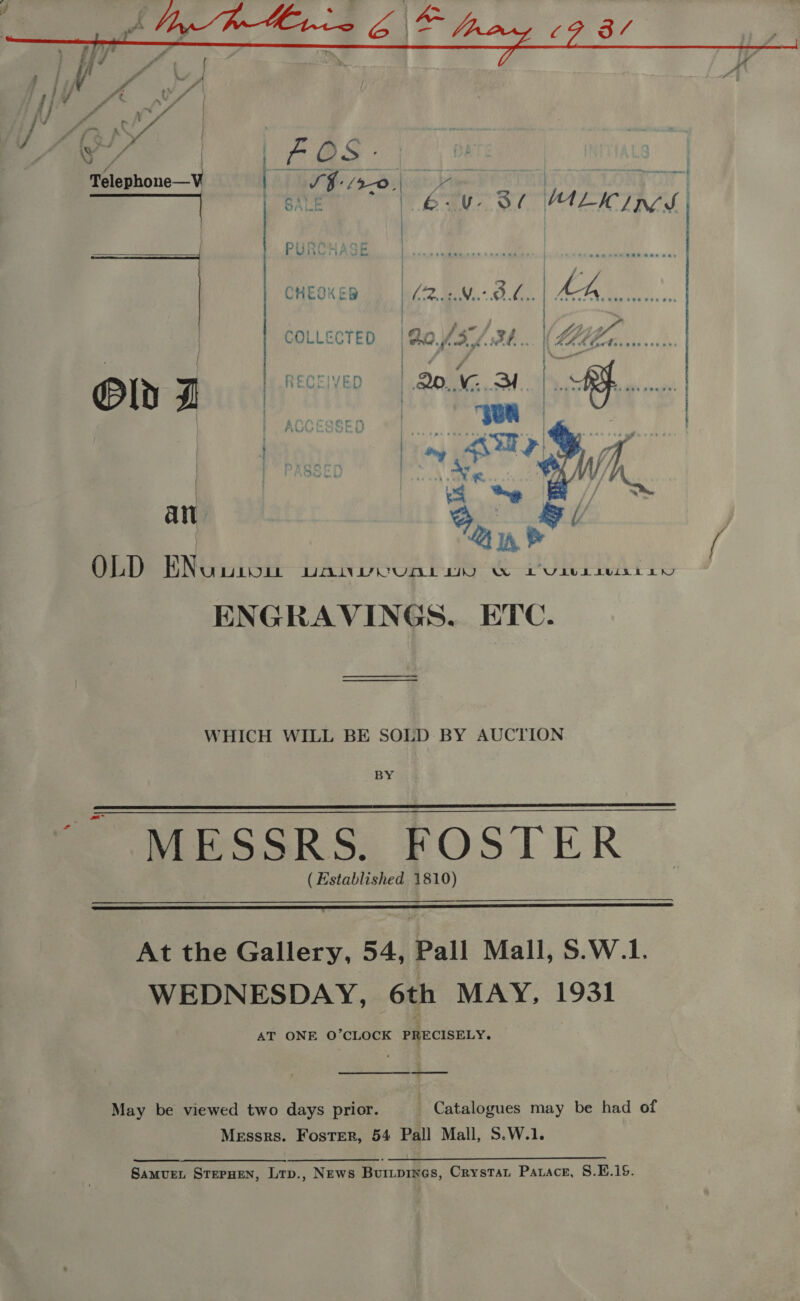  \ Telephone—V   Old 7 an  OLD ENuusou DANVVCUAL IO W LULbLivisiiny ENGRAVINGS. ETC. WHICH WILL BE SOLD BY AUCTION BY MESSRS. FOSTER (Established 1810)    At the Gallery, 54, Pall Mall, S.W.1. WEDNESDAY, 6th MAY, 1931 AT ONE O’CLOCK PRECISELY.  May be viewed two days prior. _ Catalogues may be had of Messrs. Foster, 54 Pall Mall, S.W.1.