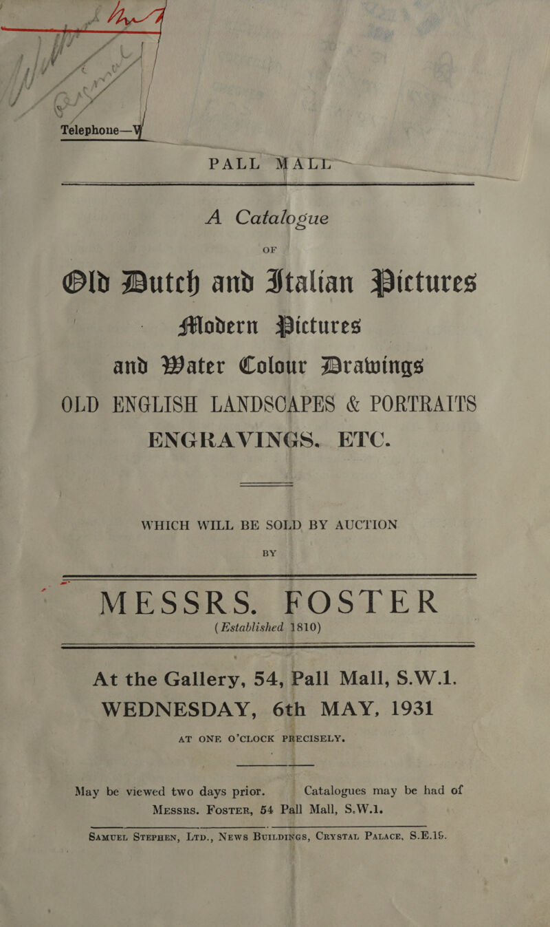  PALL MALI  A Catalogue OF Old Butch and Ptalian Pictures i Modern Pictures — and? Water Colour Drawings OLD ENGLISH LANDSCAPES &amp; PORTRAITS ENGRAVINGS, ETC. __ WHICH WILL BE SOLD BY AUCTION BY ~ MESSRS. FOSTER (Established 1810) At the Gallery, 54, Pall Mall, S.W.1. WEDNESDAY, 6th MAY, 1931 AT ONE O’CLOCK PRECISELY. May be viewed two days prior. | Catalogues may be had of Messrs. Foster, 54 Pall Mall, S.W.1.