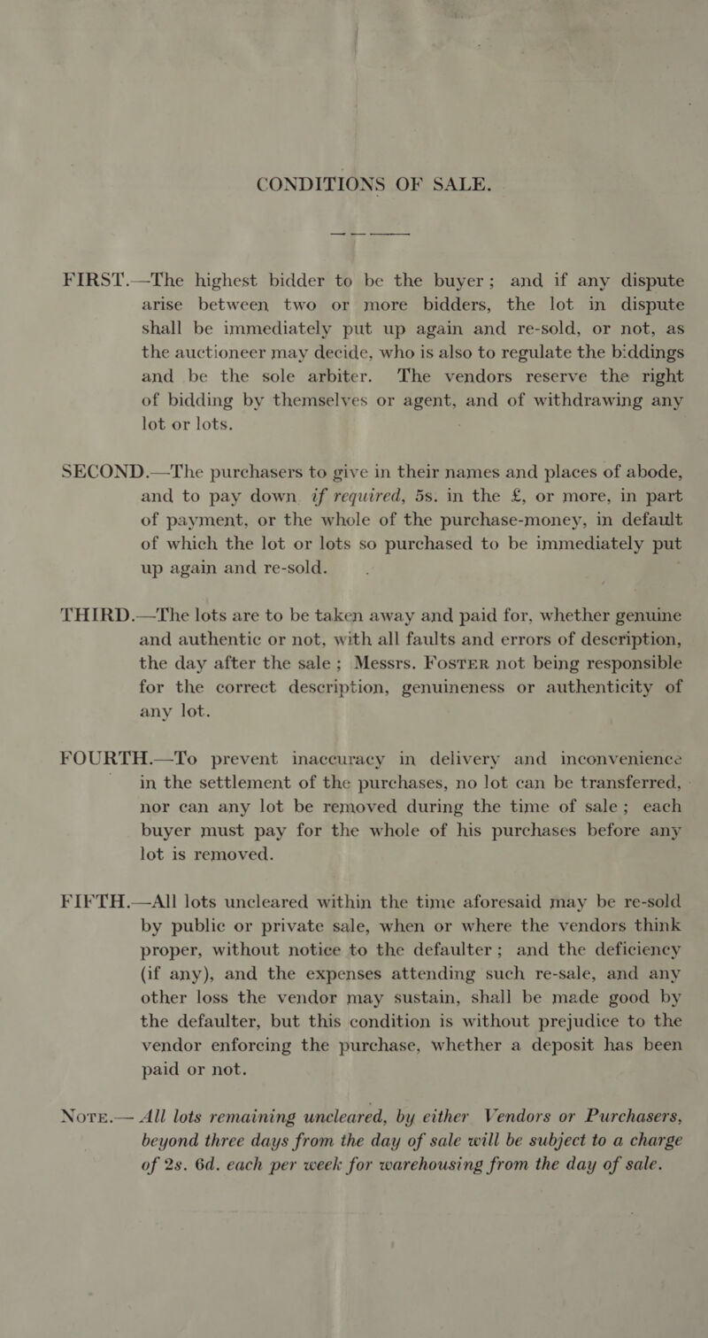 CONDITIONS OF SALE. | FIRST.—The highest bidder to be the buyer; and if any dispute arise between two or more bidders, the lot in dispute shall be immediately put up again and re-sold, or not, as the auctioneer may decide, who is also to regulate the b:ddings and be the sole arbiter. The vendors reserve the right of bidding by themselves or agent, and of withdrawing any lot or lots. SECOND.—The purchasers to give in their names and places of abode, and to pay down. if required, 5s. in the £, or more, in part of payment, or the whole of the purchase-money, in default of which the lot or lots so purchased to be immediately put up again and re-sold. . THIRD.—The lots are to be taken away and paid for, whether genuine and authentic or not, with all faults and errors of description, the day after the sale; Messrs. Foster not being responsible for the correct description, genuineness or authenticity of any lot. FOURTH.—To prevent inaccuracy in delivery and inconvenience in the settlement of the purchases, no lot can be transferred, » nor can any lot be removed during the time of sale; each buyer must pay for the whole of his purchases before any lot is removed. FIFTH.—AII lots uncleared within the time aforesaid may be re-sold by public or private sale, when or where the vendors think proper, without notice to the defaulter; and the deficiency (if any), and the expenses attending such re-sale, and any other loss the vendor may sustain, shall be made good by the defaulter, but this condition is without prejudice to the vendor enforcing the purchase, whether a deposit has been paid or not. Note.— All lots remaining uncleared, by either Vendors or Purchasers, beyond three days from the day of sale will be subject to a charge of 2s. 6d. each per week for warehousing from the day of sale.