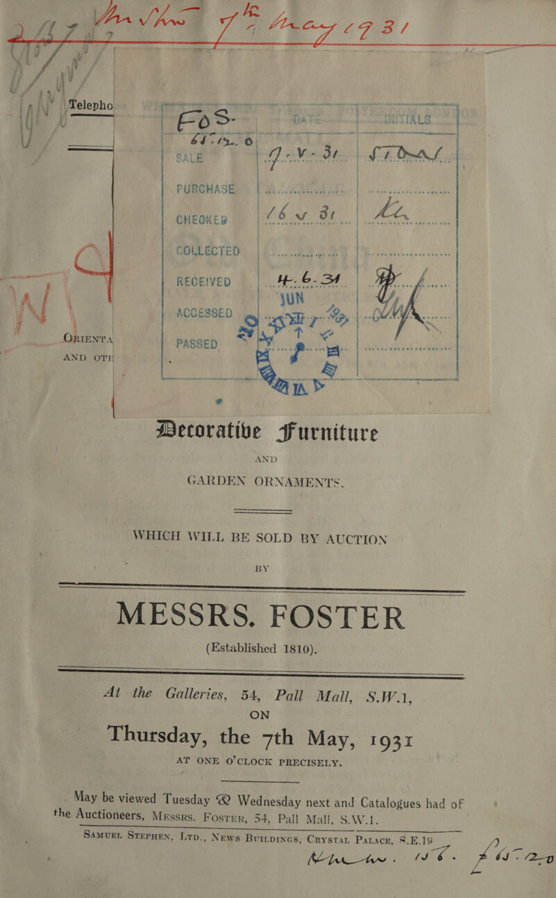  PURCHASE    CHEOKER COLLECTED oameeall| RECEIVED Al ‘ | ACCESSED Pe ye C ORIENTA PASSED AND OTH sd Mecorativbe Furniture WHICH WILL BE SOLD BY AUCTION BY MESSRS. FOSTER (Established 1810).       At the Galleries, 54, Pall Mall, S.W.1, ON Thursday, the 7th May, 1931 AT ONE O'CLOCK PRECISELY. . May be viewed Tuesday Wednesday next and Catalogues had of the Auctioneers, Messrs. Foster, 54, Pall Mall, S.W.1. ~~ SAMUEL STEPHEN, Lrp., News Buripinas, Crystan Pauack, §.E.19 as Nhe ww . ies bs” (2-9