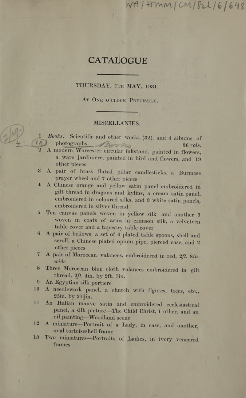 WA] Hmm | OM/ FA 6/648 CATALOGUE  THURSDAY, 71m MAY, 1931. AT ONE o’cLOcK PRECISELY.  MISCELLANIES. QAEY 1 Books. Scientific and other works (32), and 4 albums of Si ae / A} photographs 32-72. 36 vols. 2 A modern Worcester circular inkstand, painted in flowers, a ware jardiniere, painted in bird and flowers, and 19 other pieces 3 A pair of brass fluted pillar candlesticks, a Burmese prayer wheel and 7 other pieces : 4 A Chinese orange and yellow satin panel embroidered in gilt thread in dragons and kylins, a cream satin panel, embroidered in coloured silks, and 3 white satin panels, embroidered in silver thread 5 Ten canvas panels woven in yellow silk and another 5 woven in coats of arms in crimson silk, a velveteen table cover and a tapestry table cover 6 A pair of bellows, a set of 6 plated table spoons, shell and scroll, a Chinese plated opium pipe, pierced case, and 2 other pieces 7 A pair of Moroccan valances, embroidered in red, 2ft. 8in. wide 8 Three Moroccan blue cloth valances embroidered in gilt thread, 2ft. 4in. by 2ft. 7in. 9 An Egyptian silk portiere , 10 A needlework panel, a church with figures, trees, etc., 25in. by 214in. 11 An Italian mauve satin and embroidered ecclesiastical panel, a silk picture—The Child Christ, 1 other, and an ou painting—Woodland scene 12 A miniature—Portrait of a Lady, in case, and another, oval tortoiseshell frame 138° Two miniatures—Portraits of Ladies, in ivory veneered frames