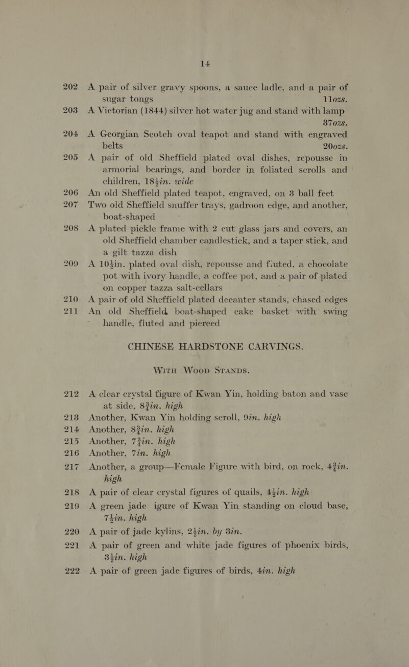 209 210 Z11 14 A pair of silver gravy spoons, a sauce ladle, and a pair of sugar tongs llozs. A Victorian (1844) silver hot water jug and stand with lamp 370Z8. A Georgian Scotch oval teapot and stand with engraved belts 2002s. A pair of old Sheffield plated oval dishes, repousse in armorial bearings, and border in foliated scrolls and children, 183in. wide An old Sheffield plated teapot, engraved, on 3 ball feet Two old Sheffield snuffer trays, gadroon edge, and another, boat-shaped A plated pickle frame with 2 cut glass jars and covers, an old Sheffield chamber candlestick, and a taper stick, and a gilt tazza dish A 104in. plated oval dish, repousse and fiuted, a chocolate pot with ivory handle, a coffee pot, fen a pair of plated on copper tazza salt-cellars A pair of old Sheffield plated decanter stands, chased edges An old Sheffield boat-shaped cake basket with swing handle, fluted and pierced CHINESE HARDSTONE CARVINGS. Witnh Woop STANDS. A clear crystal figure of Kwan Yin, holding baton and vase at side, 83in. high Another, Kwan Yin holding scroll, 977. high Another, 837n. high Another, 72in. high Another, 7in. high Another, a group—Female Figure with bird, on rock, 43in. high A pair of clear crystal figures of quails, 457. high A green jade igure of Kwan Yin standing on cloud base, 7din. high A pair of jade kylins, olin. by 3in. A pair of green and white jade figures of phoenix birds, 3hin. high A pair of green jade figures of birds, 4in. high