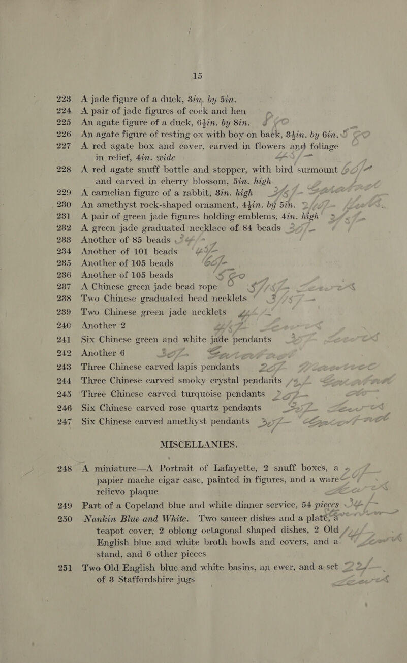 223 224 225 226 227 228 229 230 231 232 233 234 235 236 237 238 239 240 241 242 243, 244, 245 246 247 248 249 250 251 15 A jade figure of a duck, 37n. by 5in. A pair of jade figures of cock and hen An agate figure of a duck, 6hin. by 8in. An agate figure of resting ox with boy on back, 34in. by 6in.  A red agate box and cover, carved in flowers and foliage in relief, 4in. wide “3 jm A red agate snuff bottle and stopper, with bird surmount (9, and carved in cherry blossom, 5in. high A carnelian figure of a rabbit, 8in. high _» ‘ An amethyst rock-shaped ornament, 44in. by 5in. A pair of green jade figures holding emblems, 4in. high A green jade graduated necklace of 84 beads Another of 85 beads . , Another of 101 beads “4 _ Another of 105 beads 65 /- Another of 105 beads 5 Co A Chinese green jade bead rope © .¥ Two Chinese graduated bead necklets | a &amp; Two Chinese green jade necklets 44 Another 2 Lie Six Chinese green and white jade pendants Another 6 Bes a i me ert fd Three Chinese carved lapis pendants wee &amp; Three Chinese carved smoky crystal pendants Three Chinese carved turquoise pendants ~ Six Chinese carved rose quartz pendants a Six Chinese carved amethyst pendants 3,7;7— &lt;€ fat MISCELLANIES. A miniature—A Portrait of Lafayette, 2 snuff boxes, a papier mache cigar case, painted in figures, and a wares relievo plaque Part of a Copeland blue and white dinner service, 54 pieces » Nankin Blue and White. Two saucer dishes and a platé,a~ teapot cover, 2 oblong octagonal shaped dishes, 2 Old / English blue and white broth bowls and covers, and a. stand, and 6 other pieces of 3 Staffordshire jugs