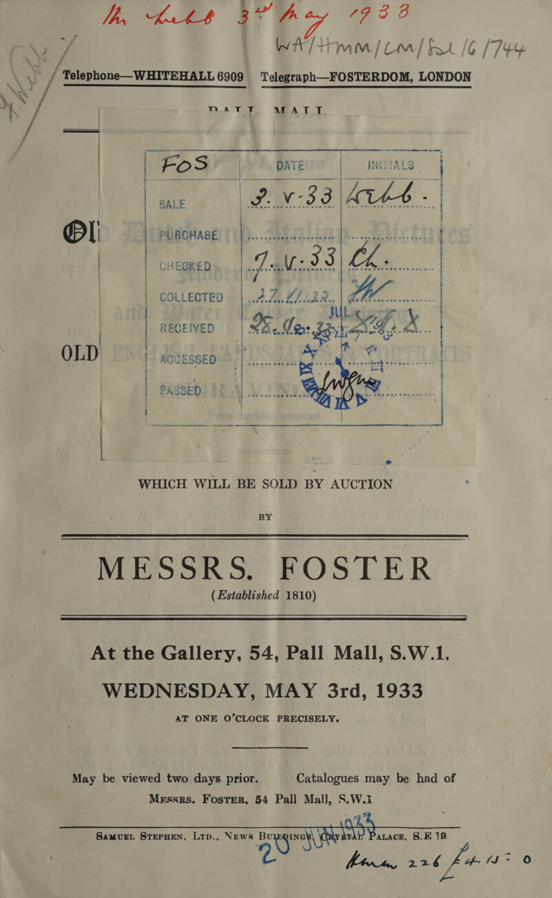 ha, Lite 87H 7 7 3 O 2 / WAT Mm] Com] Ft /6 (744 \y / “Telephone—WHITEHALL 6909 Telegraph—FOSTERDOM, LONDON Tae MATT MATT. / ial \ t   i | | | | | Pl | PURCHASE | CHEGKED COLLECTED  RECEIVED OLD ACCESSED r . . . . « : ‘ . 4 . . . CO A NER NO OE RN RI Re te nN AB SOT  ' ; ‘PASSED WHICH WILL BE SOLD BY AUCTION BY MESSRS. FOSTER (Established 1810)  At the Gallery, 54, Pall Mall, S.W.1. WEDNESDAY, MAY 3rd, 1933 AT ONE O’CLOCK PRECISELY. May be viewed two days prior. ‘Catalogues may be had of Messrs. Foster, 54 Pall Mall, S.W.3   SamMvuEL STEPHEN, LTD., NEws aoe