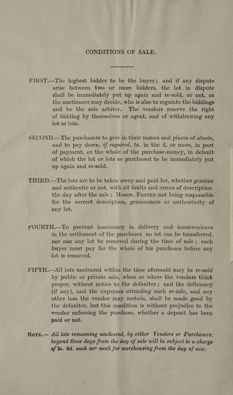 CONDITIONS OF SALE. FIRST.—The highest bidder to be the buyer; and if any dispute arise between two or more bidders, the lot in dispute shall be immediately put up again and re-sold, or not, as the auctioneer may decide, who is also to regulate the biddings and be the sole arbiter. The vendors reserve the right of bidding by themselves or agent, and of withdrawing any lot or lots. 7 SECOND.—The purchasers to give in their names and places of abode, and to pay down, if required, 5s. in the £, or more, in part of payment, or the whole of the purchase-money, in default of which the lot or lots so purchased to be immediately put up again and re-sold. THIRD.—The lots are to be taken away and paid for, whether genuine and authentic or not, with all faults and errors of description the day after the sale; Messrs. Foster not being responsible for the correct description, genuineness or authenticity of any lot. FOURTH.—To prevent inaccuracy in delivery and inconvenience in the settlement of the purchases, no lot can be transferred, nor can any lot be removed during the time of sale; each buyer must pay for the whole of his purchases before any lot is removed. FIFTH.—Al] lots uncleared within the time aforesaid may be re-sold by public or private sale, when or where the vendors think proper, without notice to the defaulter; and the deficiency (if any), and the expenses attending such re-sale, and any other loss the vendor may sustain, shall be made good by the defaulter, but this condition is without prejudice to the vendor enforcing the purchase, whether a deposit has been paid or not. Notr.— Ail lots remaining uncleared, by either Vendors or Purchasers, beyond three days from the day of sale will be subject to a charge of 24. 6d. each ver week for warehousing from the day of sale.