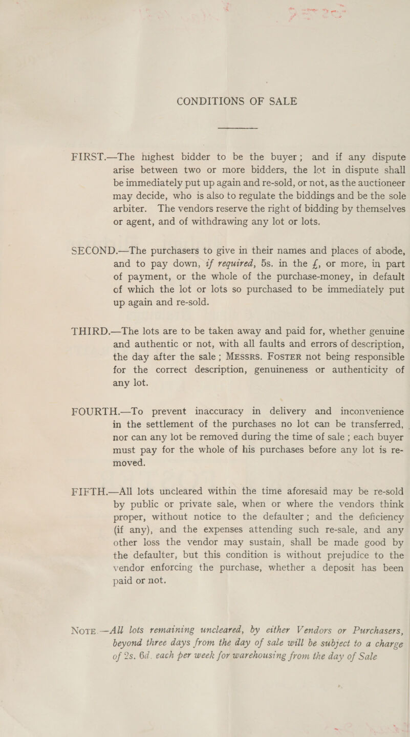 CONDITIONS OF SALE FIRST.—The highest bidder to be the buyer; and if any dispute arise between two or more bidders, the lot in dispute shall be immediately put up again and re-sold, or not, as the auctioneer may decide, who is also to regulate the biddings and be the sole arbiter. The vendors reserve the right of bidding by themselves or agent, and of withdrawing any lot or lots. SECOND.—The purchasers to give in their names and places of abode, and to pay down, if required, 5s. in the £, or more, in part of payment, or the whole of the purchase-money, in default of which the lot or lots so purchased to be immediately put up again and re-sold. THIRD.—The lots are to be taken away and paid for, whether genuine and authentic or not, with all faults and errors of description, the day after the sale; Messrs. FosTER not being responsible for the correct description, genuineness or authenticity of any lot. FOURTH.—To prevent inaccuracy in delivery and inconvenience in the settlement of the purchases no lot can be transferred, — nor can any lot be removed during the time of sale ; each buyer must pay for the whole of his purchases before any lot is re- moved. FIFTH.—AIl lots uncleared within the time aforesaid may be re-sold by public or private sale, when or where the vendors think proper, without notice to the defaulter; and the deficiency (if any), and the expenses attending such re-sale, and any other loss the vendor may sustain, shall be made good by the defaulter, but this condition is without prejudice to the vendor enforcing the purchase, whether a deposit has been paid or not. NotEe.—All lots remaining uncleared, by etther Vendors or Purchasers, beyond three days from the day of sale will be subject to a charge of 2s. 6d. each per week for warehousing from the day of Sale