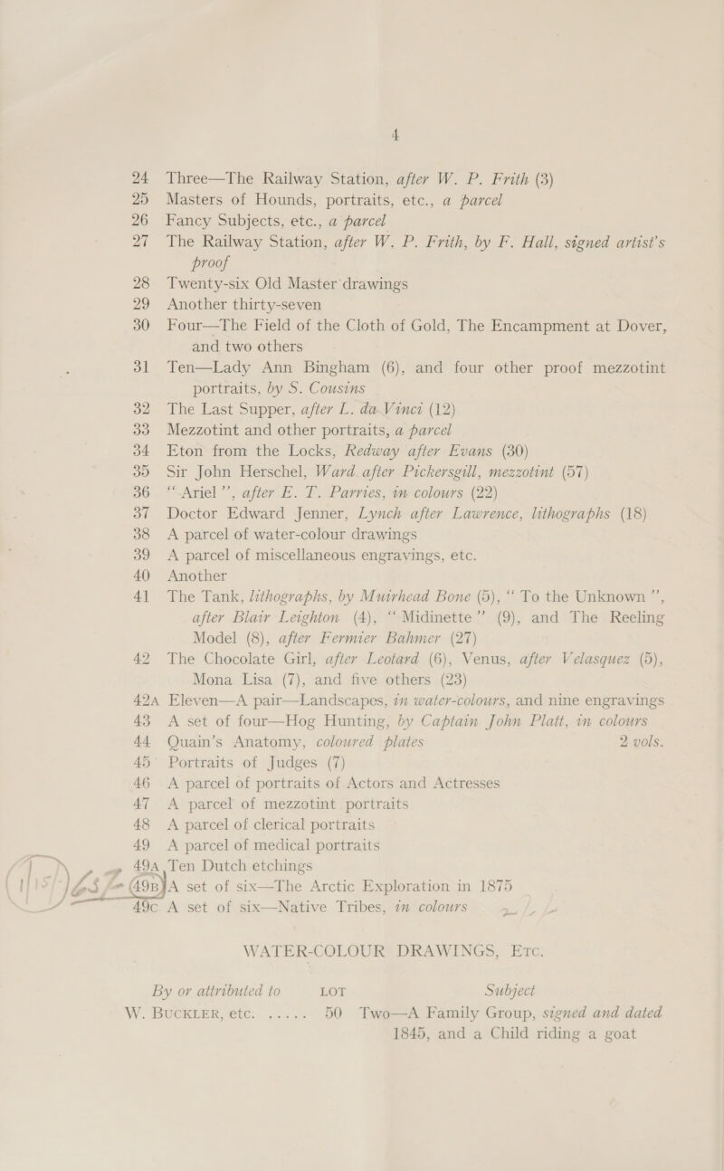 24 Three—The Railway Station, after W. P. Frith (3) 25 Masters of Hounds, portraits, etc., a parcel 26 Fancy Subjects, etc., a parcel 27 The Railway Station, after W. P. Frith, by F. Hall, signed artist's proof 28 Twenty-six Old Master drawings 29 Another thirty-seven 30 Four—The Field of the Cloth of Gold, The Encampment at Dover, and two others 31 Ten—Lady Ann Bingham (6), and four other proof mezzotint portraits, by S. Cousins 32 The Last Supper, after L. dw Viner (12) 33 Mezzotint and other portraits, a parcel 34 Eton from the Locks, Redway after Evans (30) 39 Sir John Herschel, Ward. after Pickersgill, mezzotint (57) 36. “‘.Ariel’’, after E. T. Parries, im colours (22) 37 Doctor Edward Jenner, Lynch after Lawrence, lithographs (18) 38 A parcel of water-colour drawings 39 A parcel of miscellaneous engravings, etc. 40 Another 41 The Tank, lithographs, by Muirhead Bone (5), “ To the Unknown ”’, after Blair Leighton (4), ‘‘ Midinette”’ (9), and The Reeling Model (8), after Fermier Bahmer (27) 42 The Chocolate Girl, after Leotard (6), Venus, after Velasquez (5), Mona Lisa (7), and five others (23) 424 Eleven—A pair—Landscapes, 7m water-colours, and nine engravings 43 A set of four—Hog Hunting, by Captain John Platt, 1m colours 44 Quain’s Anatomy, coloured plates 2 vols. 45° Portraits of Judges (7) 46 A parcel of portraits of Actors and Actresses 47 &lt;A parcel of mezzotint portraits 48 &lt;A parcel of clerical portraits 49 &lt;A parcel of medical portraits A, Ten Dutch etchings  WATER-COLOUR DRAWINGS, Etc. By or attributed to LOT Subject W RUCREER 10, |, tas 50 Two-—A Family Group, signed and dated 1845, and a Child riding a goat