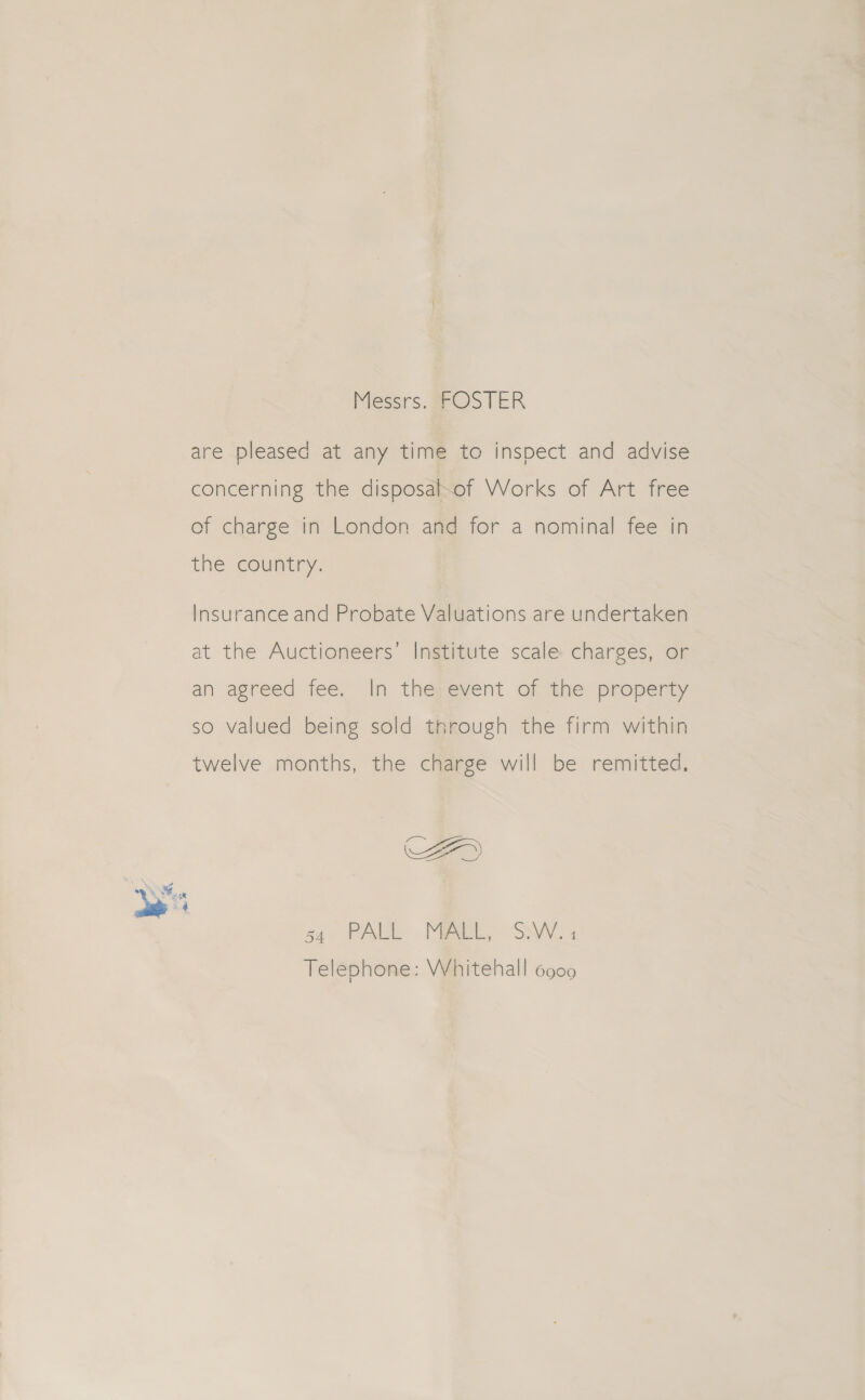 Messrs. FOSTER are pleased at any time to inspect and advise concerning the disposal-of Works of Art free of charge in London and for a nominal fee in the country. Insurance and Probate Valuations are undertaken at the Auctioneers’ Institute scale charges, or an agreed fee. In thé#event of the property so valued being sold through the firm within twelve months, the charge will be remitted, CA Ee 4 5) ( sa PAU ML, SN. 4 Telephone: Whitehall 6900