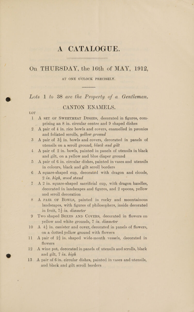 A CATALOGUE.   On THURSDAY, the 16th of MAY, 1912, AT ONE O'CLOCK PRECISELY. Lots 1 to 38 are the Property of a Gentleman. CANTON ENAMELS. LOT 1 &lt;A SET OF SWEETMEAT DISHES, decorated in figures, com- prising an 8 in. circular centre and 9 shaped dishes A pair of 4 in. rice bowls and covers, enamelled in pxonies and foliated scrolls, yellow ground 3. A pair of 34 in. bowls and covers, decorated in panels of utensils on a scroll ground, black and gilt 4 &lt;A pair of 2 in. bowls, painted in panels of utensils in black and gilt, on a yellow and blue diaper ground 5 &lt;A pair of 6 in. circular dishes, painted in vases and utensils in colours, black and gilt scroll borders 6 A square-shaped cup, decoratéd with dragon and clouds, 2 in. high, wood stand 7 A 2 in. square-shaped sacrificial cup, with dragon handles, decorated in landscapes and figures, and 2 spoons, yellow and scroll decoration 8 A PAIR OF BOWLS, painted in rocky and mountainous landscapes, with figures of philosophers, inside decorated in fruit, 74 in. diameter 9 ‘Two shaped BoxEs AND CovERs, decorated in flowers on yellow and white grounds, 7 7. diameter 10 A 44 in. canister and cover, decorated in panels of flowers, on a dotted yellow ground with flowers 11 &lt;A pair of 24 in. shaped wide-mouth vessels, decorated in flowers 12 A wine pot, decorated in panels of utensils and scrolls, black and gilt, 7 in. high and black and gilt scroll borders bo