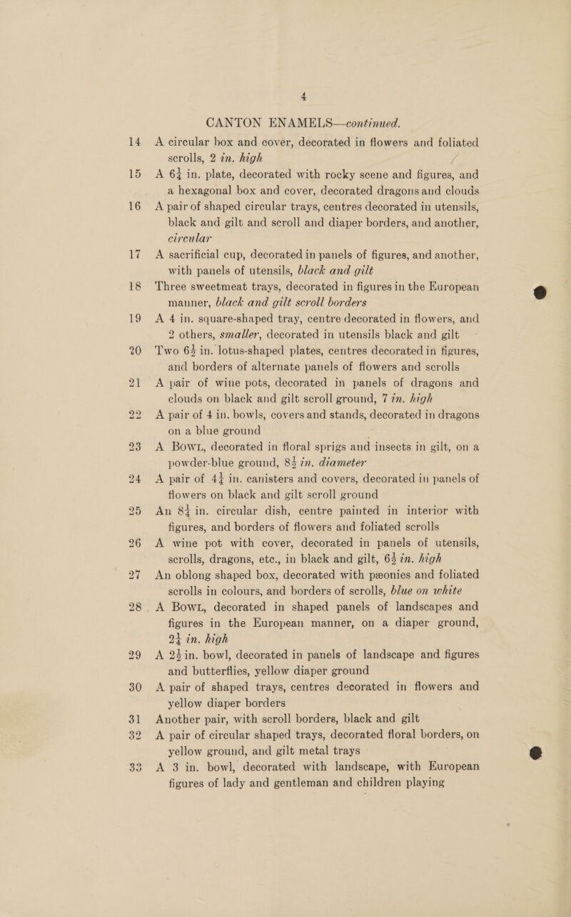 15 4 CANTON ENAMELS—continued. scrolls, 2 in. high ) A 64 in. plate, decorated with rocky scene and figures, and a hexagonal box and cover, decorated dragons and clouds A pair of shaped circular trays, centres decorated in utensils, black and gilt and scroll and diaper borders, and another, circular A sacrificial cup, decorated in panels of figures, and another, with panels of utensils, black and gilt Three sweetmeat trays, decorated in figures in the European manner, black and gilt scroll borders A 4 in. square-shaped tray, centre decorated in flowers, and 2 others, smaller, decorated in utensils black and gilt Two 64 in. lotus-shaped plates, centres decorated in figures, and borders of alternate panels of fiowers and scrolls A pair of wine pots, decorated in panels of dragons and clouds on black and gilt scroll ground, 7 2. high A pair of 4 in. bowls, covers and stands, decorated in dragons on a blue ground ; A Bowt, decorated in floral sprigs and insects in gilt, on a powder-blue ground, 84 in. diameter A pair of 44 in. canisters and covers, decorated in panels of flowers on black and gilt scroll ground An 8g in. circular dish, centre painted in interior with figures, and borders of flowers and foliated scrolls A wine pot with cover, decorated in panels of utensils, scrolls, dragons, etc., in black and gilt, 63 27. high An oblong shaped box, decorated with pwonies and foliated scrolls in colours, and borders of scrolls, blue on white A Bow, decorated in shaped panels of landscapes and figures in the European manner, on a diaper ground, 21 in. high A 24in. bowl, decorated in panels of landscape and figures and butterflies, yellow diaper ground A pair of shaped trays, centres decorated in flowers and yellow diaper borders Another pair, with scroll borders, black and gilt A pair of circular shaped trays, decorated floral nen on yellow ground, and gilt metal trays A 3 in. bowl, decorated with landscape, with European figures of lady and gentleman and children playing