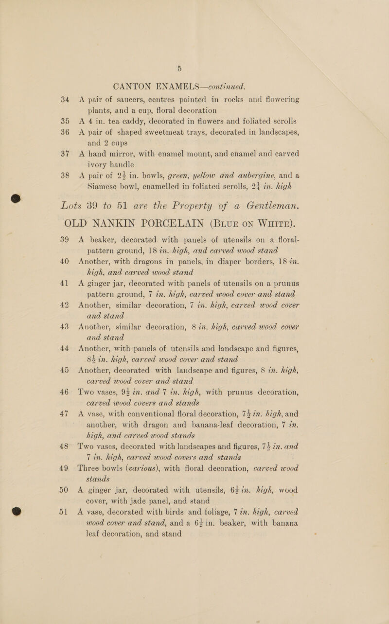34 35 36 37 38 5 CANTON ENAMELS—continued. A pair of saucers, centres painted in rocks and flowering plants, and a cup, floral decoration A 4 in. tea caddy, decorated in flowers and foliated scrolls A pair of shaped sweetmeat trays, decorated in landscapes, and 2 cups A hand mirror, with enamel mount, and enamel and carved ivory handle A pair of 24 in. bowls, green, yellow and aubergine, and a Siamese bowl, enamelled in foliated scrolls, 24 in. high 39 40 4] 42 43 44 45 46 47 48 A beaker, decorated with panels of utensils on a floral- pattern ground, 18 in. high, and carved wood stand Another, with dragons in panels, in diaper borders, 18 2. high, and carved wood stand A ginger jar, decorated with panels of utensils on a prunus pattern ground, 7 in. high, carved wood cover and stand Another, similar decoration, 7 in. high, carved wood cover and stand Another, similar decoration, 8 in. high, carved wood cover and stand Another, with panels of utensils and landscape and figures, 84 in. high, carved wood cover and stand Another, decorated with landscape and figures, 8 7z. high, carved wood cover and stand Two vases, 94 in. and 7 in. high, with prunus decoration, carved wood covers and stands A vase, with conventional floral decoration, 74 in. high, and another, with dragon and banana-leaf decoration, 7 77. high, and carved wood stands Two vases, decorated with landscapes and figures, 74 in. and 7 in. high, carved wood covers and stands Three bowls (various), with floral decoration, carved wood stands A ginger jar, decorated with utensils, 647. high, wood cover, with jade panel, and stand A vase, decorated with birds and foliage, 77n. high, carved wood cover and stand, and a 64 in. beaker, with banana leaf decoration, and stand