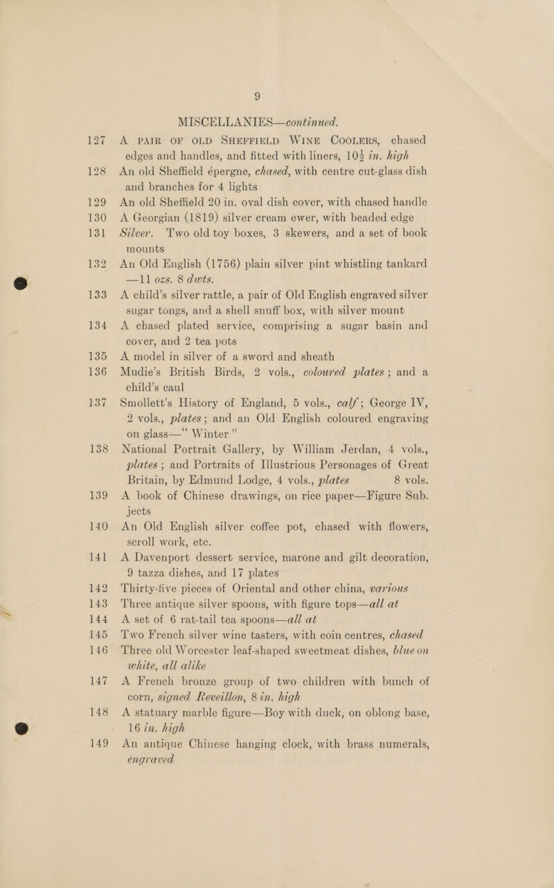 138 148 149 9 MISCELLANIES—continued. A PAIR OF OLD SHEFFIELD WINE COOLERS, chased edges and handles, and fitted with liners, 105 in. high An old Sheffield épergne, chased, with centre cut-glass dish and branches for 4 lights An old Sheffield 20 in. oval dish cover, with chased handle A Georgian (1819) silver cream ewer, with beaded edge Silver. ‘Two old toy boxes, 3 skewers, and a set of book mounts An Old English (1756) plain silver pint whistling tankard —11 02s. 8 dwis. A child’s silver rattle, a pair of Old English engraved silver sugar tongs, and a shell snuff box, with silver mount A chased plated service, comprising a sugar basin and cover, and 2 tea pots A model in silver of a sword and sheath Mudie’s British Birds, 2 vols., coloured plates; and a child’s caul Smollett’s History of England, 5 vols., calf; George IV, 2 vols., plates; and an Old English coloured engraving on glass— Winter ” National Portrait Gallery, by William Jerdan, 4 vols., plates ; and Portraits of Hlustrious Personages of Great Britain, by Edmund Lodge, 4 vols., plates 8 vols. A book of Chinese drawings, on rice paper—Figure Sub- jects An Old English silver coffee pot, chased with flowers, scroll work, ete. A Davenport dessert service, marone and gilt decoration, 9 tazza dishes, and 17 plates Thirty-five pieces of Oriental and other china, various Three antique silver spoons, with figure tops—all at A set of 6 rat-tail tea spoons—all at Two French silver wine tasters, with coin centres, chased Three old Worcester leaf-shaped sweetmeat dishes, blue on white, all alike A French bronze group of two children with bunch of corn, stgned Reveillon, 8 in. high A statuary marble figure—Boy with duck, on oblong base, 16 in. high An antique Chinese hanging clock, with brass numerals, engraved