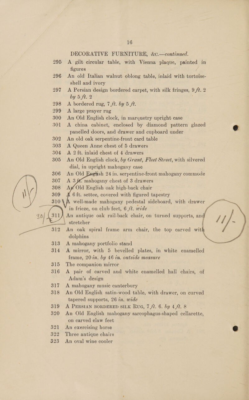       ae a 312 313 314 315 316 317 318 319 320 321 322 323 16 DECORATIVE FURNITURE, &amp;c.—continued. A gilt circular table, with Vienna plaque, painted in figures . a An old Italian walnut oblong table, inlaid with tortoise- shell and ivory A Persian design bordered carpet, with silk fringes, 9 oe 2 by 5 ft. 2 A bordered rug, 7/¢. by 5 ft. A large prayer rug An Old English clock, in marquetry upright case A china cabinet, enclosed by diamond pattern glazed panelled doors, and drawer and cupboard under An old oak serpentine-front card table A Queen Anne chest of 5 drawers A 2 ft. inlaid chest of 4 drawers An Old English clock, by Grant, leet Street, with silvered dial, in upright mahogany case ash 24 in. serpentine-front eee commode . mahogany chest of 3 drawers Ay Old English oak high-back chair 6 ft. settee, covered with figured tapestry well-made mahogany pedestal sideboard, with drawer j An oak spiral frame arm chair, the top carved with A mahogany portfolio stand A mirror, with 5 bevelled plates, in white enamelled frame, 20 in. by 46 in. outside measure The companion mirror A pair of carved and white enamelled hall chairs, of Adam’s design A mahogany music canterbury An Old English satin-wood table, with drawer, on curved tapered supports, 26 7m. wide A PERSIAN BORDERED SILK Rue, 7 /¢. 6. by 4,/¢. 8 An Old English mahogany sarcophagus-shaped cellarette, on carved claw feet An exercising horse Three antique chairs © An oval wine cooler