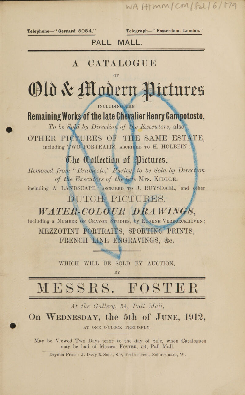 Telephone—‘‘ Gerrard 5054.” Telegraph—‘‘ Fosterdom, London.” PALL MALL.   A CATALOGUE Old \ silo Key Vi tures F ~ INCLUDI eat he  Remaining Works/of the late Chev: m potosto, To be gh d bi y Dir ection of § the Haecutors, also), OTHER PICRURES OF THE SAME ESTATE, including PWOu PORTRAITS, ascrriep to HL. ey he bs cg of 4 / | ; we rey y F to be ne by Direc Aion « oA thédgte Mrs. Kippux.             including a NUMBER OF CRAYON Srubies, he or RBOECKHOVEN ; he a Kc ce Re ike a MEZZOTINT PQ FRENCH ti,  WHICH WILL BE Poca BY AUCTION, BY MESSRS. FOSTER At the Gallery, 54, Pall Mail, On WEDNESDAY, the oth of JUNE, 1912, AT ONE OCILOCK PRECISELY.     May be Viewed Two Days prior to the day of Sale, when Catalogues may be had of Messrs. Fosrmr, 54, Pall Mall. Dryden Press: J. Davy &amp; Sons, 8-9, Frith-street, Soho-square, W.  