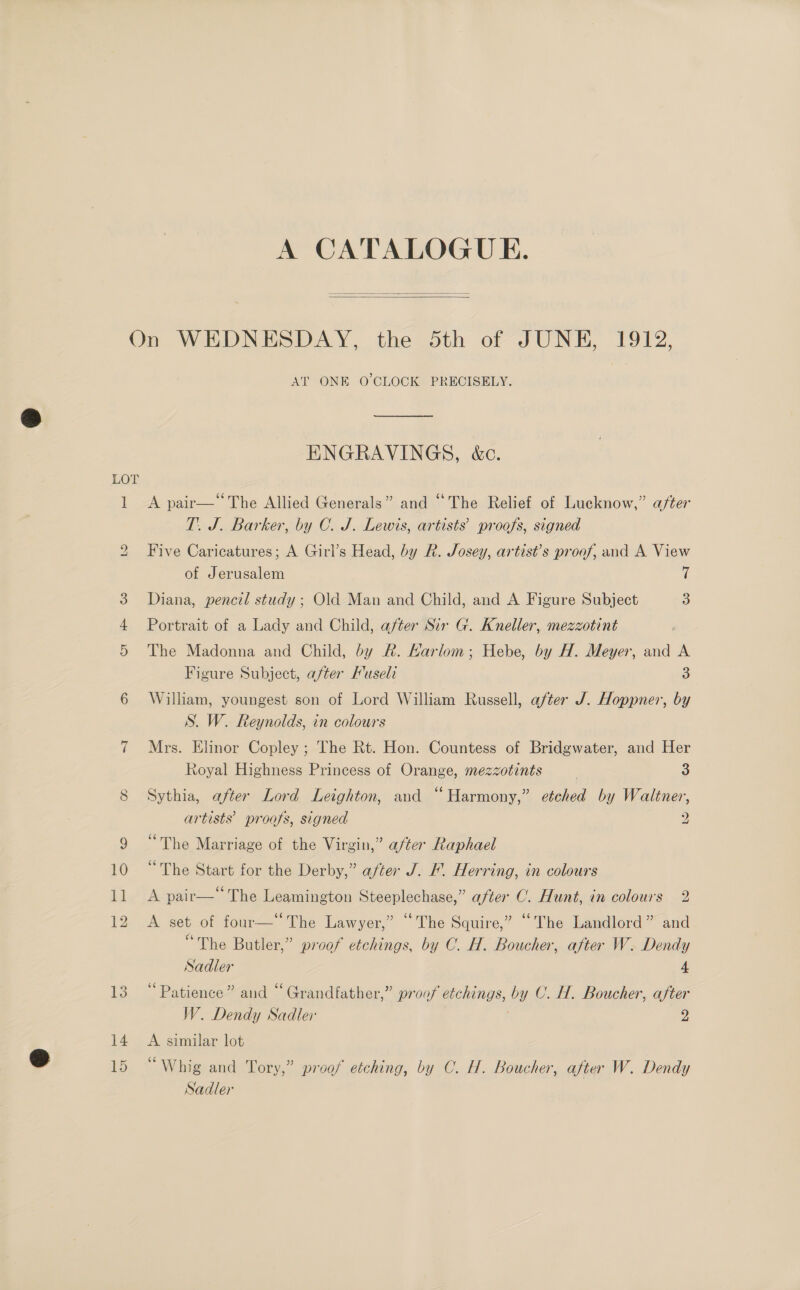 A CATALOGUE.   On WEDNESDAY, the Sth of JUNE, 1912, AT ONE O'CLOCK PRECISELY. nd ENGRAVINGS, &amp;c. LOT 1 &lt;A pair—‘The Allied Generals” and “The Relief of Lucknow,” after T. J. Barker, by C. J. Lewis, artists’ proofs, signed Five Caricatures; A Girl’s Head, by R. Josey, artist’s proof, and A View of Jerusalem ii 3. Diana, pencil study; Old Man and Child, and A Figure Subject 3 Portrait of a Lady and Child, after Sir G. Kneller, mezzotint 5 The Madonna and Child, by R. Karlom; Hebe, by H. Meyer, and A Figure Subject, after Fuseli 3 6 William, youngest son of Lord William Russell, after J. Hoppner, by S. W. Reynolds, in colours 7 Mrs. Elinor Copley ; The Rt. Hon. Countess of Bridgwater, and Her bo Royal Highness Princess of Orange, mezzotints | 3 8 Sythia, after Lord Leighton, and “Harmony,” etched by Waltner, artists’ proofs, signed 2 9 “The Marriage of the Virgin,” a/ter Raphael 10 “The Start for the Derby,” after J. fF. Herring, in colours 11 &lt;A pair—“ The Leamington Steeplechase,” after C. Hunt, in colours 2 12 A set of four—“The Lawyer,” “The Squire,” “The Landlord” and “The Butler,” proof etchings, by C. H. Boucher, after W. Dendy Sadler 4 13 “Patience” and “Grandfather,” proof etchings, by C. H. Boucher, after W. Dendy Sadler 2 14. A similar lot 15 “Whig and Tory,” proof etching, by C. H. Boucher, after W. Dendy Sadler