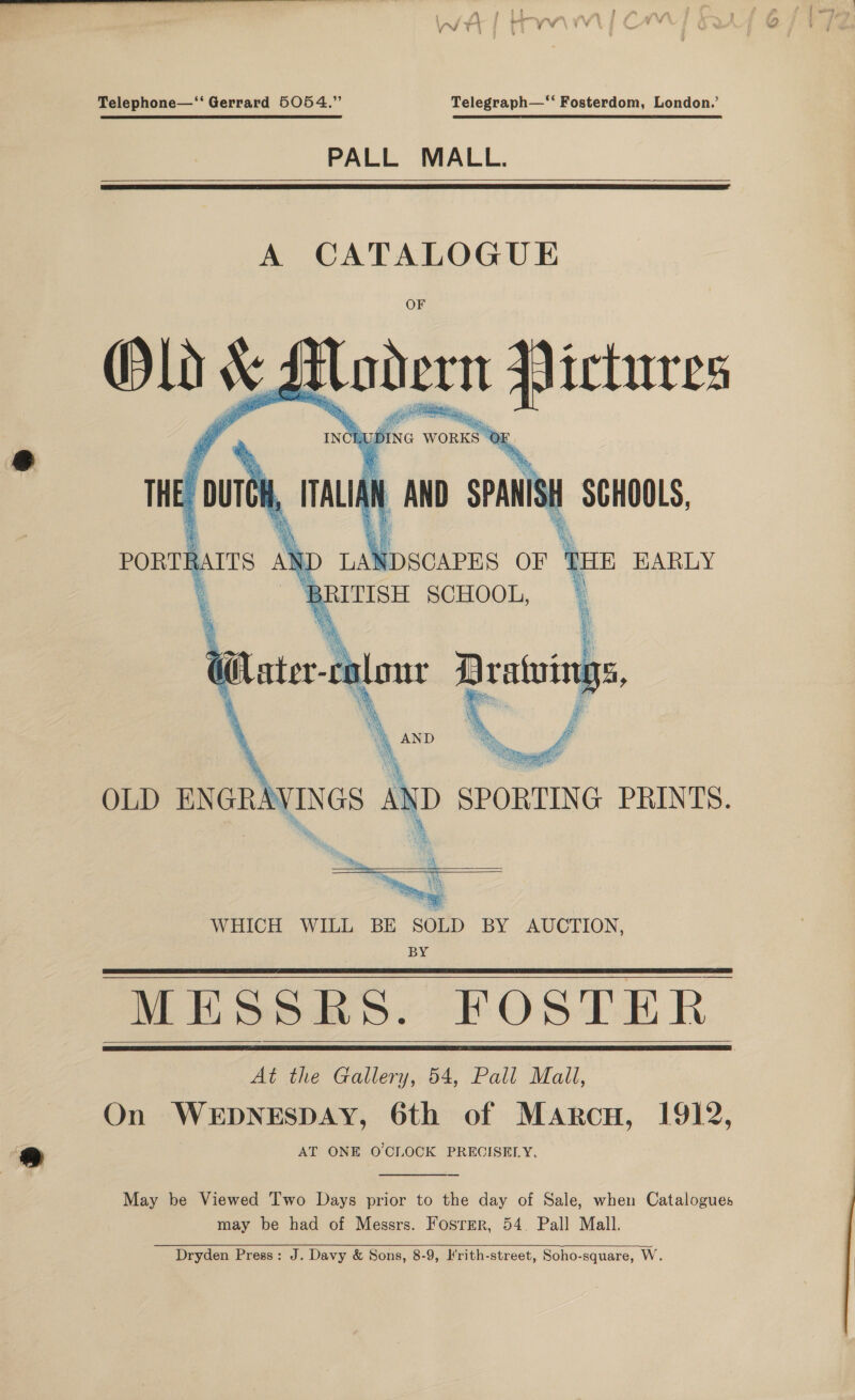 4 Vw y \ Telephone—‘‘ Gerrard 5054.” Telegraph—‘‘ Fosterdom, London.’ PALL MALL.   A CATALOGUE OF    BPEotas, FOSTER. At the Gallery, 54, Pall Mall, On WEDNESDAY, 6th of Marcu, 1912, AT ONE O'CLOCK PRECISELY.     May be Viewed Two Days prior to the day of Sale, when Catalogues may be had of Messrs. Fosrmr, 54. Pall Mall. Dryden Press: J. Davy &amp; Sons, 8-9, H'rith-street, Soho-square, W.  