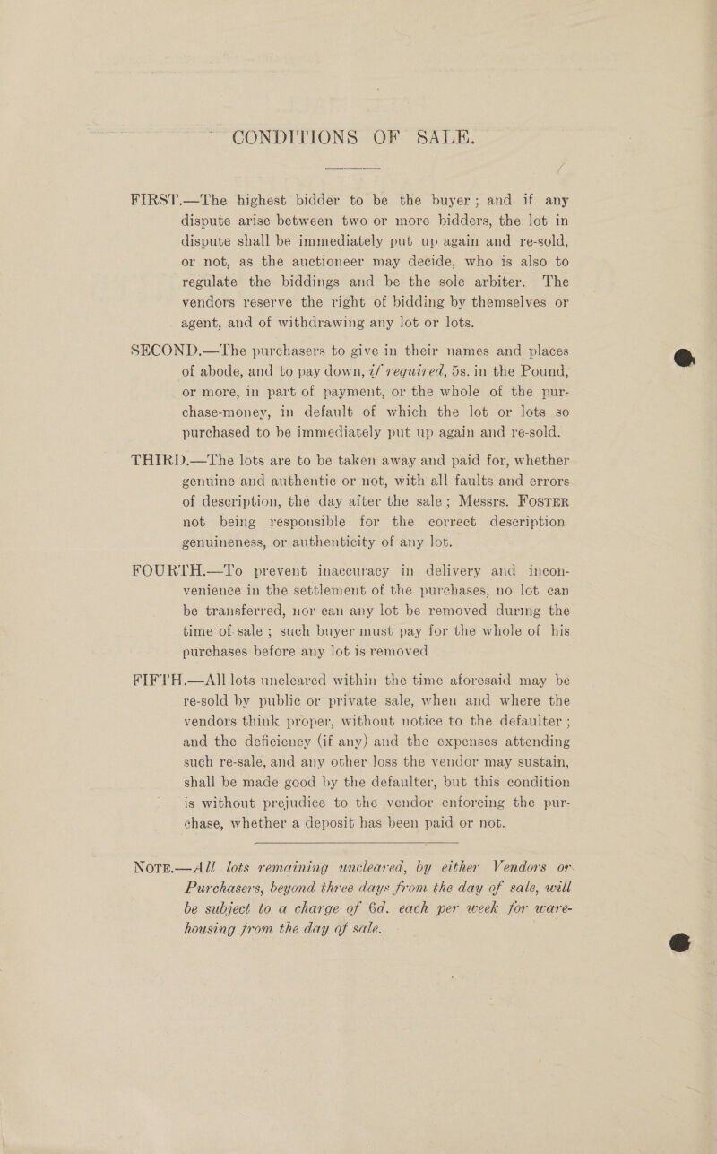 “CONDITIONS OF SALE. FIRST.—The highest bidder to be the buyer; and if any dispute arise between two or more bidders, the lot in dispute shall be immediately put up again and re-sold, or not, as the auctioneer may decide, who is also to regulate the biddings and be the sole arbiter. The vendors reserve the right of bidding by themselves or _ agent, and of withdrawing any lot or lots. SECOND.—tThe purchasers to give in their names and places of abode, and to pay down, 2f required, 5s. in the Pound, or more, in part of payment, or the whole of the pur- chase-money, 11 default of which the lot or lots so purchased to be immediately put up again and re-sold. THIRD.—The lots are to be taken away and paid for, whether genuine and authentic or not, with al! faults and errors of description, the day after the sale; Messrs. Fosrer not being responsible for the correct description genuineness, or authenticity of any lot. FOURTH.—To prevent inaccuracy in delivery and incon- venience in the settlement of the purchases, no lot can be transferred, nor can any lot be removed during the time of.sale ; such buyer must pay for the whole of his ourchases before any lot is removed , FIFTH.—AII lots uncleared within the time aforesaid may be re-sold by public or private sale, when and where the vendors think proper, without notice to. the defaulter ; and the deficiency (if any) and the expenses attending such re-sale, and any other loss the vendor may sustain, shall be made good by the defaulter, but this condition is without prejudice to the vendor enforcing the pur- chase, whether a deposit has been paid or not.  Note.—All lots remaining uncleared, by either Vendors or Purchasers, beyond three days from the day of sale, will be subject to a charge of 6d. each per week for ware- housing from the day of sale.