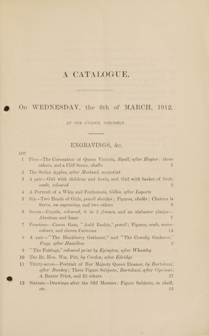 A CATALOGUE.   LOT 11 12 AT ONE O'CLOCK PRECISELY. ENGRAVINGS, &amp;c. Five—The Coronation of Queen Victoria, Ryall, after Hayter ; three others, and a Cliff Scene, chalks 5 The Stolen Apples, after Morland, mezzotint | A pair—Girl with children and fowls, and Girl with basket of fruit, ovals, coloured 2 A Portrait of a Whip and Foxhounds, Gilles, after Laporte Six-—Two Heads of Girls, pencil sketches ; Figures, chalks ; Chateau la Serve, an engraving, and two others 6 Seven—Cupids, coloured, 6 in 2 frames, and an alabaster plaque— Abraham and Isaac 7 $ ° ° ° Fourteen—-Canon Gate, “ Auld Reekie,” pencil; Figures, ovals, water- colours, and eleven Cartoons 14 A pair—“ The Blackberry Gatherer,” and “The Cowslip Gatherer,” Fogg, after Hamilton 2 “The Fairings,” coloured print by Egington, after Wheatley The Rt. Hon. Wm. Pitt, by Cardon, after Edridge Thirty-seven—Portrait of Her Majesty Queen Eleanor, by Bartolozzi, after Beechey; Three Figure Subjects, Bartolozzi, after Cipriant; A Baxter Print, and 32 others ol Sixteen—Drawings after the Old Masters: Figure Subjects, 7n chalk, etc. 16