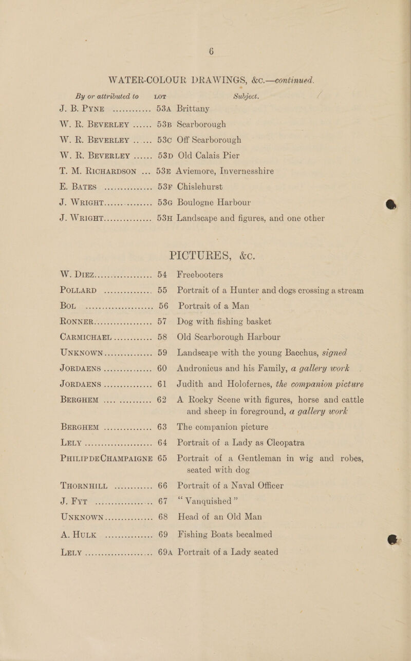 WATER-COLOUR DRAWINGS, &amp;c.—continued. By or attributed to LOT Subject. ( J suBodk MIN BASS ten iek tate 534 Brittany W. KR. BEVERLEY 2%. 53B Scarborough W. R. BEVERLEY ...... 530 Off Scarborough W.. A BEVERLEY 267... 53p Old Calais Pier T. M. RicHARDSON ... 53f Aviemore, Invernesshire HATES o; 2 ym sleek 53F Chislehurst Oe SVIRIGU TS eased bv se 53G Boulogne Harbour SOW RIGHT nee 53H Landscape and figures, and one other PICTURES, &amp;c. NWS DU sea Geko. 54 Freebooters POLLARD ............... 55 Portrait of a Hunter and dogs crossing a stream EOS staf 0 SS cacad varia te 56 Portrait of a Man GRONNG Pee os cae 57 Dog with fishing basket CARMICHAEL ...). 4.4.0 58 Old Searborough Harbour UNKNOWN) hic. ee 59 Landscape with the young Bacchus, signed JORDAENS ......... ais 60 Andronicus and his Family, a gallery work J ORDANING 5.) cunwic es 61 Judith and Holofernes, the companion picture BHRGHEM coc genset: 62 A Rocky Scene with figures, horse and cattle and sheep in foreground, a gallery work BERGHENN. ee 63 The companion picture EEN cate cic Cone pee ic, 64 Portrait of a Lady as Cleopatra PHILIPDECHAMPAIGNE 65 Portrait of a Gentleman in wig and robes, seated with dog DRORNHIGL“o2e........c.0 66 Portrait of a Naval Officer Ae od anaes haiie ... 67 “ Vanquished ” UNKNOWN: 27 te 68 Head of an Old Man Oli 8 1'¢ SoMa ee 69 Fishing Boats becalmed TAME A.c. waaeats Wee 69A Portrait of a Lady seated
