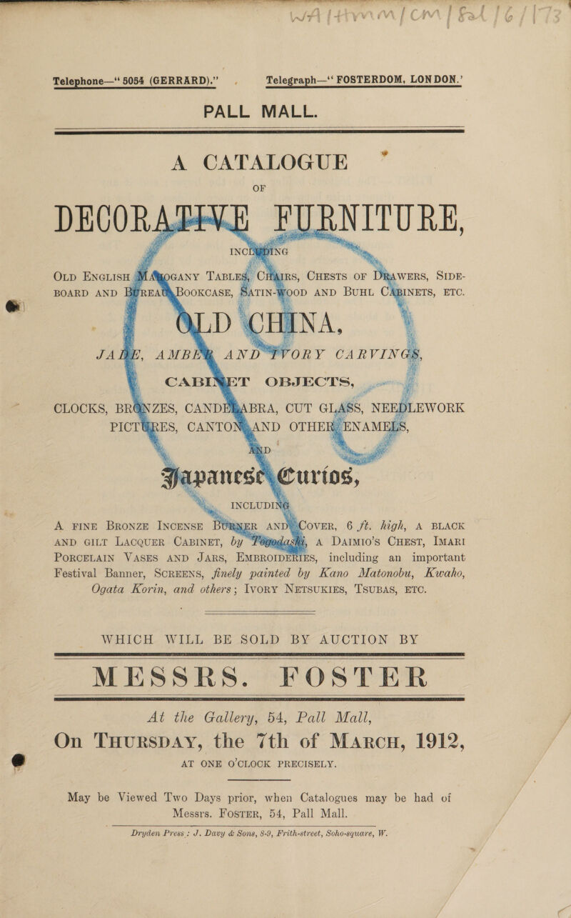 Telephone—‘ 5054 (GERRARD).” . Telegraph—‘‘ FOSTERDOM, LON DON.’ PALL MALL.   -e   DECORATE OLD ENGLISH (1 BOARD AND Bu &gt; 2. _TRNTTORE * ns, CHESTS or DR WERS, SIDE-       CANDERY CANTON®AND OTHE G oso CLOCKS, BRONZES, PICT RES  ferns 2 es A FINE Bronze INCENSE BURNER AN %. over, 6 ft. high, A BLACK AND GILT LAcQUER CABINET, by Pied si, A Daimio’s CuEst, MARI PORCELAIN VASES AND JARS, EMBROIDE RIES, including an important Festival Banner, SCREENS, finely painted by Kano Matonobu, Kwaho, Ogata Korin, and others; Ivory NETSUKIES, TSUBAS, ETC.   WHICH. WILL. BE SOLD BY AUCTION, BY MESSRS. FOSTER At the Gallery, 54, Pall Mall, On THURSDAY, the 7th of Marcu, 1912, AT ONE O CLOCK PRECISELY.       May be Viewed Two Days prior, when Catalogues may be had of Messrs. Foster, 54, Pall Mall. Dryden Press: J, Davy &amp; Sons, 8-9, Frith-street, Soho-square, W.