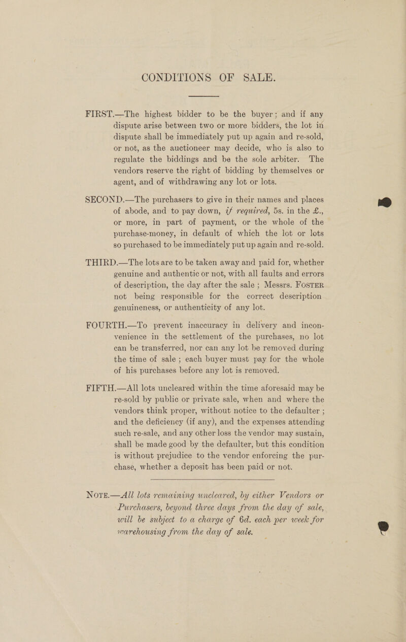 CONDITIONS OF SALE. FIRST.—The highest bidder to be the buyer; and if any dispute arise between two or more bidders, the lot im dispute shall be immediately put up again and re-sold, or not, as the auctioneer may decide, who is also to regulate the biddings and be the scle arbiter. The vendors reserve the right of bidding by themselves or agent, and of withdrawing any lot or lots. SECON D.—The purchasers to give in their names and places of abode, and to pay down, 7f required, 5s. in the £., or more, in part of payment, or the whole of the purchase-money, in default of which the lot or lots so purchased to be immediately put up again and re-sold. THIRD.—The lots are to be taken away and paid for, whether genuine and authentic or not, with all faults and errors of description, the day after the sale ; Messrs. FosTER not being responsible for the correct description genuineness, or authenticity of any lot. FOURTH.—To prevent inaccuracy in delivery and incon- venience in the settlement of the purchases, no lot can be transferred, nor can any lot be removed during the time of sale ; each buyer must pay for the whole of his purchases before any lot is removed. FIFTH.—AI] lots uncleared within the time aforesaid may be re-sold by public or private sale, when and where the vendors think proper, without notice to the defaulter ; and the deficiency (if any), and the expenses attending such re-sale, and any other loss the vendor may sustain, shall be made good by the defaulter, but this condition is without prejudice to the vendor enforcing the pur- chase, whether a deposit has been paid or not. Note.—All lots remaining uncleared, by either Vendors or Purchasers, beyond three days from the day of sale, will be subject to a charge of 6d. each per week for marehousing from the day of sale.