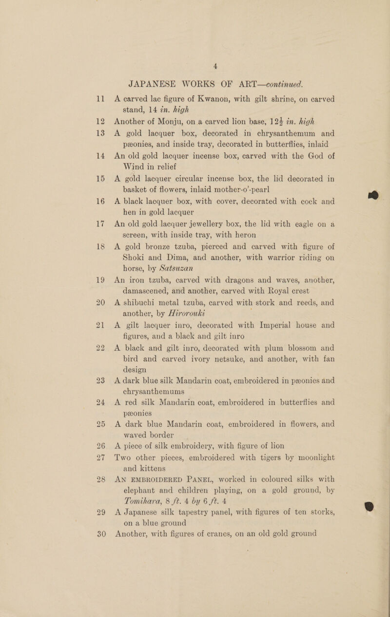 29 30 ~ JAPANESE WORKS OF ART—continued. A carved lac figure of Kwanon, with gilt shrine, on carved stand, 14 an. hegh Another of Monju, ona carved lion base, 124 in. high A gold lacquer box, decorated in chrysanthemum and pxonies, and inside tray, decorated in butterflies, inlaid An old gold lacquer incense box, carved with the God of Wind in relief A gold lacquer circular incense box, the lid decorated in basket of flowers, inlaid mother-o’-pearl A black lacquer box, with cover, decorated with cock and hen in gold lacquer An old gold lacquer jewellery box, the lid with eagle on a screen, with inside tray, with heron A gold bronze tzuba, pierced and carved with figure of Shoki and Dima, and another, with warrior riding on horse, by Satsuzan | . An iron tzuba, carved with dragons and waves, another, damascened, and another, carved with Royal crest A shibuchi metal tzuba, carved with stork and reeds, and another, by Hirorouki A gilt lacquer inro, decorated with Imperial house and figures, and a black and gilt inro A black and gilt inro, decorated with plum blossom and bird and carved ivory netsuke, and another, with fan design A dark blue silk Mandarin coat, embroidered in pzonies and chrysanthemums | A red silk Mandarin coat, embroidered in butterflies and peeonies | A dark blue Mandarin coat, embroidered in flowers, and waved border A piece of silk embroidery, with figure of lion Two other pieces, embroidered with tigers by moonlight and kittens AN EMBROIDERED PANEL, worked in coloured silks with elephant and children playing, on a gold ground, by Tomihara, 8 ft. 4 by 6 ft. 4 A Japanese silk tapestry panel, with figures of ten storks, on a blue ground | Another, with figures of cranes, on an old gold ground 