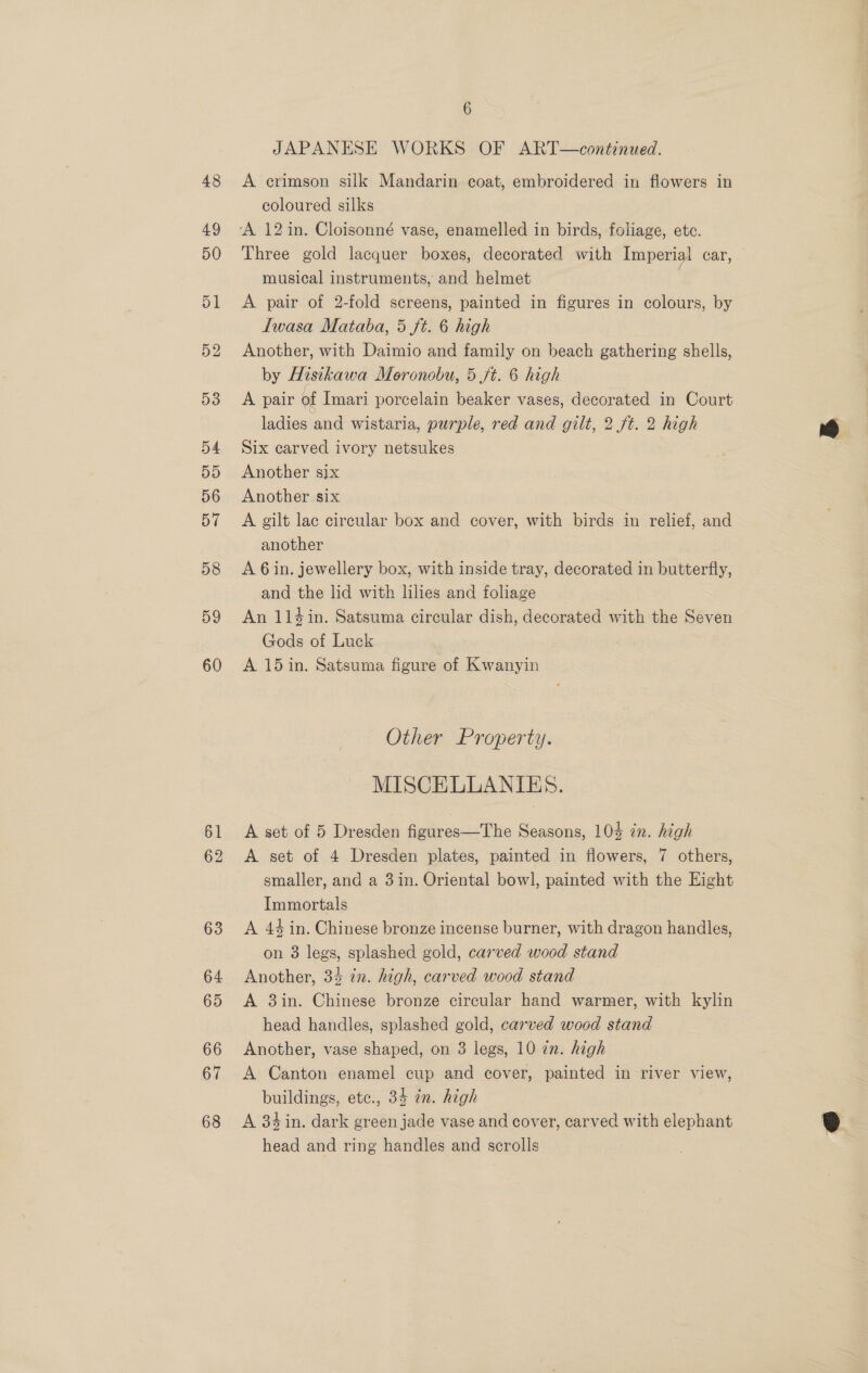 4.9 50 51 52 53 54 55 56 57 D8 59 60 61 62 63 64 65 66 67 68 6 JAPANESE WORKS OF ART—continued. coloured silks Three gold lacquer boxes, decorated with Imperial car, — musical instruments, and helmet A pair of 2-fold screens, painted in figures in colours, by Iwasa Mataba, 5 ft. 6 high Another, with Daimio and family on beach gathering shells, by Histkawa Moronobu, 5 ft. 6 high A pair of Imari porcelain beaker vases, decorated in Court ladies and wistaria, purple, red and gilt, 2 ft. 2 high Six carved ivory netsukes Another six Another six A gilt lac circular box and cover, with birds in relief, and another A 6in. jewellery box, with inside tray, decorated in butterfly, and the lid with lilies and foliage _ An 114in. Satsuma circular dish, decorated with the Seven Gods of Luck A 15 in. Satsuma figure of Kwanyin Other Property. MISCELLANIES. A set of 5 Dresden figures—The Seasons, 104 in. high A set of 4 Dresden plates, painted in flowers, 7 others, smaller, and a 3in. Oriental bowl, painted with the Eight Immortals A 44 in. Chinese bronze incense burner, with dragon handles, on 3 legs, splashed gold, carved wood stand Another, 34 in. high, carved wood stand A 3in. Chinese bronze circular hand warmer, with kylin head handles, splashed gold, carved wood stand Another, vase shaped, on 3 legs, 10 2n. high A Canton enamel cup and cover, painted in river view, buildings, etc., 34 zn. high A 34in. dark green jade vase and cover, carved with elephant head and ring handles and scrolls