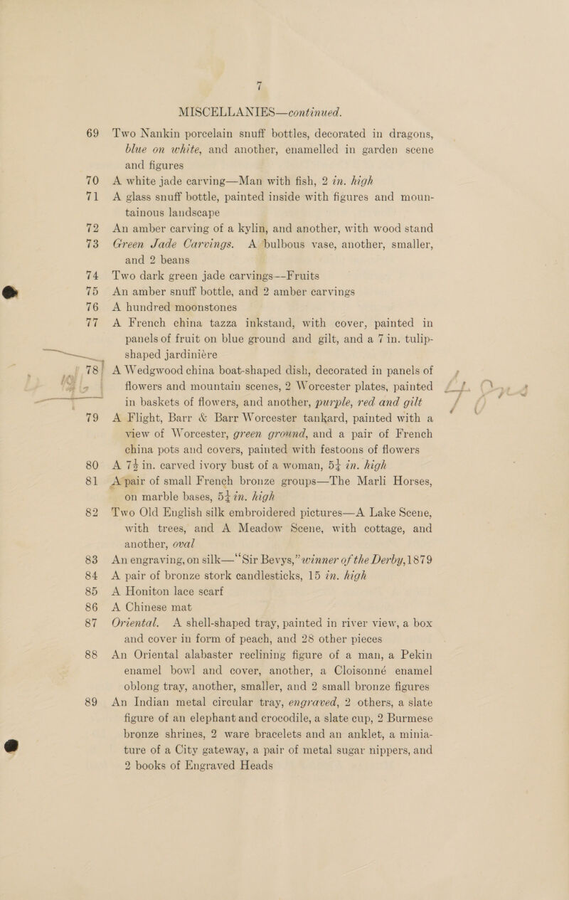 69 89 vi MISCELLANIES—continued. Two Nankin porcelain snuff bottles, decorated in dragons, blue on white, and another, enamelled in garden scene and figures A white jade carving—Man with fish, 2 in. high A glass snuff bottle, painted inside with figures and moun- tainous landscape An amber carving of a kylin, and another, with wood stand Green Jade Carvings. A bulbous vase, another, smaller, and 2 beans Two dark green jade carvings—-Fruits An amber snuff bottle, and 2 amber carvings A hundred moonstones A French china tazza inkstand, with cover, painted in panels of fruit on blue ground and gilt, and a 7 in. tulip- shaped jardiniere } A Wedgwood china boat-shaped dish, decorated in panels of flowers and mountain scenes, 2 Worcester plates, painted in baskets of flowers, and another, purple, red and gilt A Flight, Barr &amp; Barr Worcester tankard, painted with a view of Worcester, green ground, and a pair of French china pots and covers, painted with festoons of flowers A 74 in. carved ivory bust of a woman, 54 in. high A’pair of small French bronze groups—The Marli Horses, on marble bases, 54 in. high Two Old English silk embroidered pictures—A Lake Scene, with trees, and A Meadow Scene, with cottage, and another, oval An engraving, on silk— “Sir Bevys,” winner of the Derby, 1879 A pair of bronze stork candlesticks, 15 22. high A Honiton lace scarf A Chinese mat Oriental. A shell-shaped tray, painted in river view, a box and cover in form of peach, and 28 other pieces An Oriental alabaster reclining figure of a man, a Pekin enamel bowl and cover, another, a Cloisonné enamel oblong tray, another, smaller, and 2 small bronze figures An Indian metal circular tray, engraved, 2 others, a slate figure of an elephant and crocodile, a slate cup, 2 Burmese bronze shrines, 2 ware bracelets and an anklet, a minia- ture of a City gateway, a pair of metal sugar nippers, and
