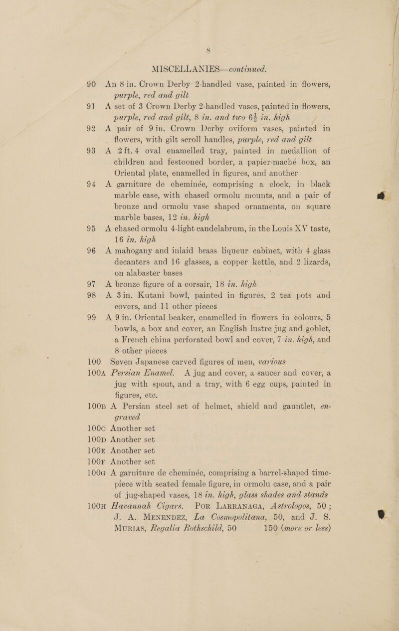 S MISCELLANIES—continaed. 90 An 8in. Crown Derby 2-handled vase, painted in flowers, purple, red and gilt 91 &lt;A set of 3 Crown Derby 2-handled vases, painted in flowers, purple, red and gilt, 8 in. and two 6% in. high 92 &lt;A pair of 9in. Crown Derby oviform vases, painted in flowers, with gilt seroll handles, purple, red and gilt 93 A 2ft.4 oval enamelled tray, painted in medallion of children and festooned border, a papier-maché box, an Oriental plate, enamelled in figures, and another 94 &lt;A garniture de cheminée, comprising a clock, in black marble case, with chased ormolu mounts, and a pair of bronze and ormolu vase shaped ornaments, on square marble bases, 12 22. high 95 &lt;A chased ormolu 4-light candelabrum, in the Louis XV taste, 16 in. high 96 A mahogany and inlaid brass liqueur cabinet, with 4 glass decanters and 16 glasses, a copper kettle, and 2 lizards, on alabaster bases | 97 &lt;A bronze figure of a corsair, 18 27. high 98 A 3in. Kutani bowl, painted in figures, 2 tea pots and covers, and 11 other pieces 99 A 9in. Oriental beaker, enamelled in flowers in colours, 5 bowls, a box and cover, an English lustre jug and goblet, a French china perforated bowl and cover, 7 7z. high, and 8 other pieces 100 Seven Japanese carved figures of men, various 100A Persian Enamel. A jug and cover, a saucer and cover, a jug with spout, and a tray, with 6 egg cups, painted in figures, ete. 100B A Persian stee] set of helmet, shield and gauntlet, en- graved 100c Another set 100p Another set 100 Another set 100f Another set 100G@ A garniture de cheminée, comprising a barrel-shaped time- piece with seated female figure, in ormolu case, and a pair of jug-shaped vases, 1872. high, glass shades and stands 100H Havannah Cigars. PoR LARRANAGA, Astrologos, 50 ; J. A. MENENDEZ, La Cosmopolitana,.50, and J. S.
